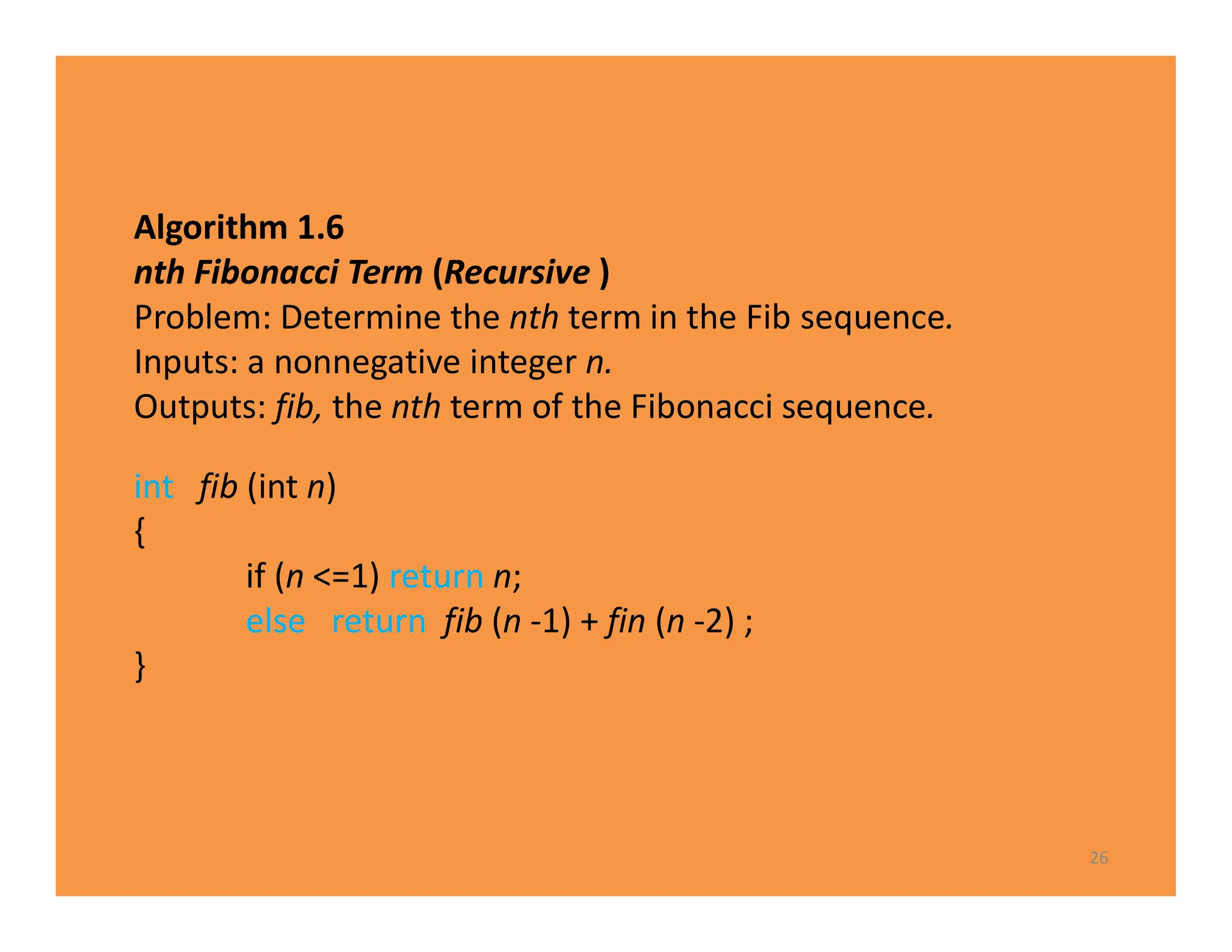 Algorithm 1.6
nth Fibonacci Term (Recursive )
Problem: Determine the nth term in the Fib sequence.
Inputs: a nonnegative integer n.
Outputs: fib, the nth term of the Fibonacci sequence.
26
int fib (int n)
{
if (n <=1) return n;
else return fib (n -1) + fin (n -2) ;
}
 