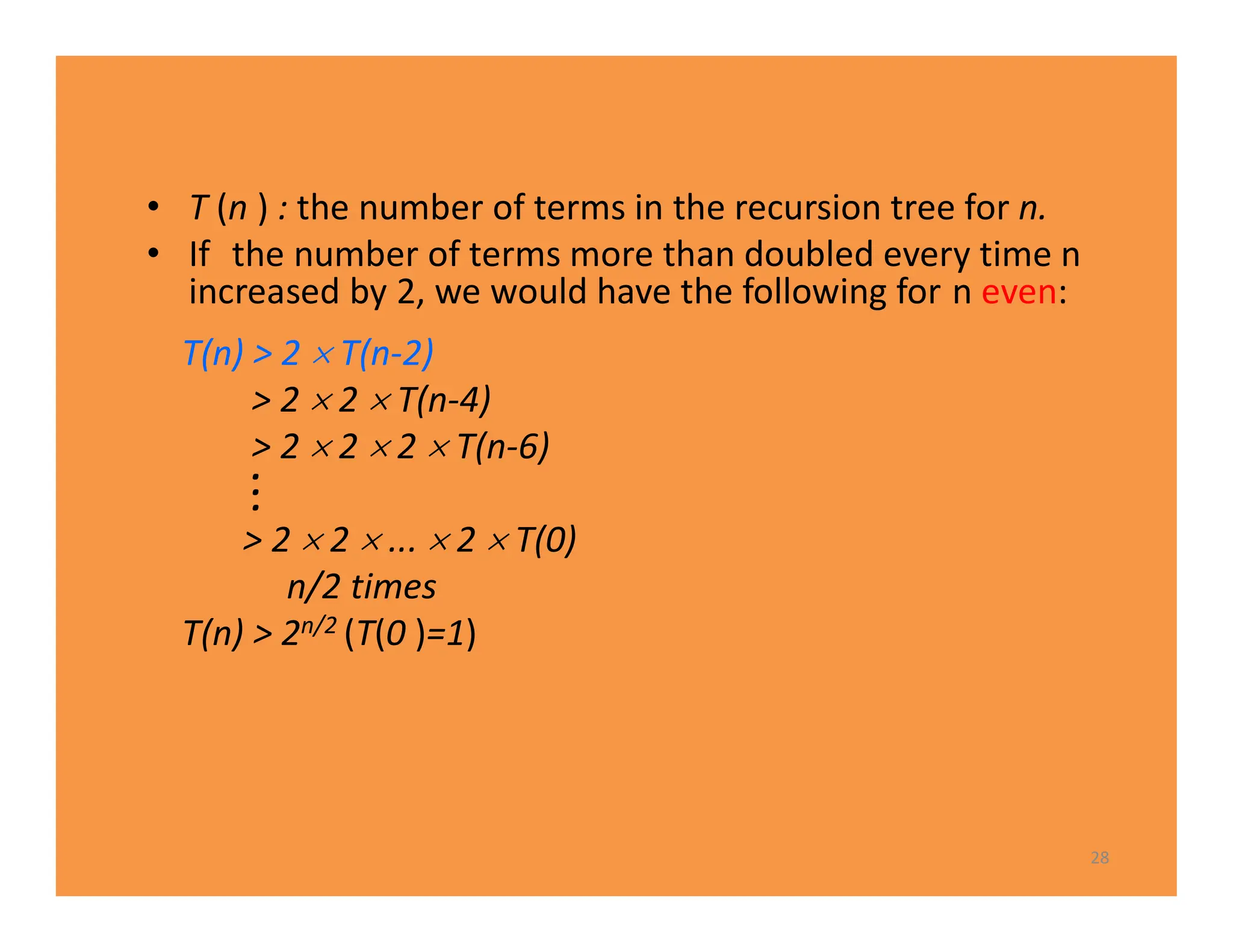 • T (n ) : the number of terms in the recursion tree for n.
• If the number of terms more than doubled every time n
increased by 2, we would have the following for n even:
T(n) > 2  T(n-2)
> 2  2  T(n-4)
> 2  2  2  T(n-6)
.
.
.
> 2  2  ...  2  T(0)
n/2 times
T(n) > 2n/2 (T(0 )=1)
28
 