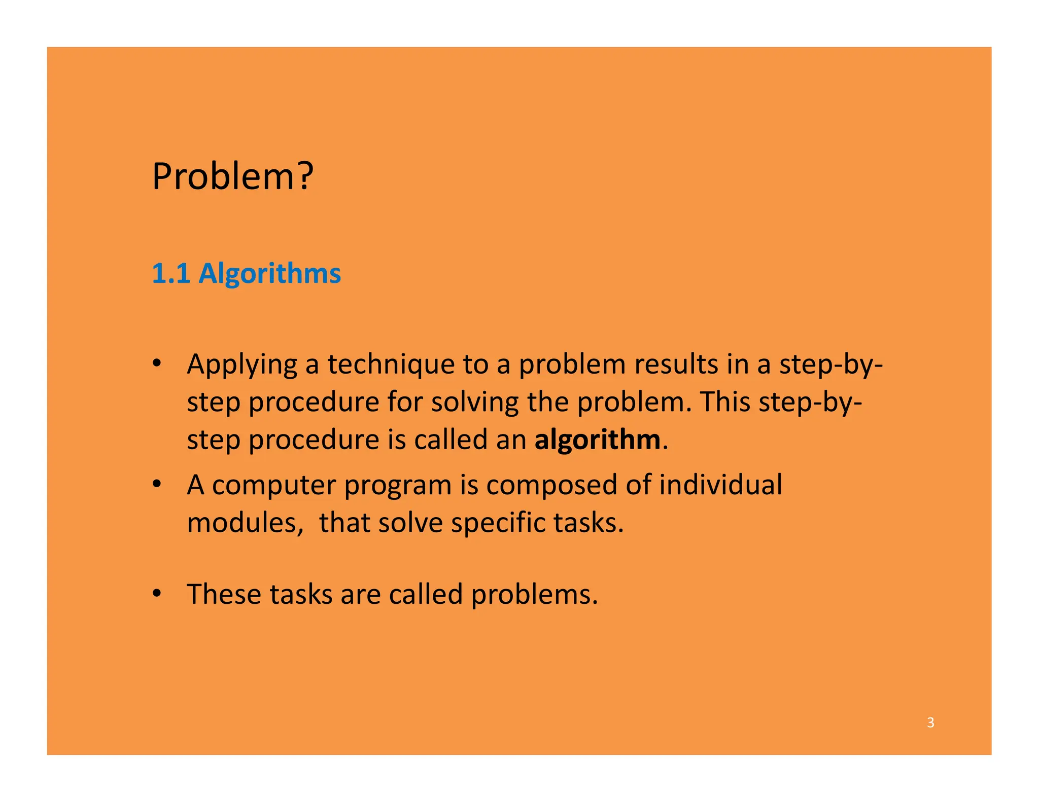 Problem?
1.1 Algorithms
• Applying a technique to a problem results in a step-by-
step procedure for solving the problem. This step-by-
step procedure is called an algorithm.
• A computer program is composed of individual
modules, that solve specific tasks.
• These tasks are called problems.
3
 