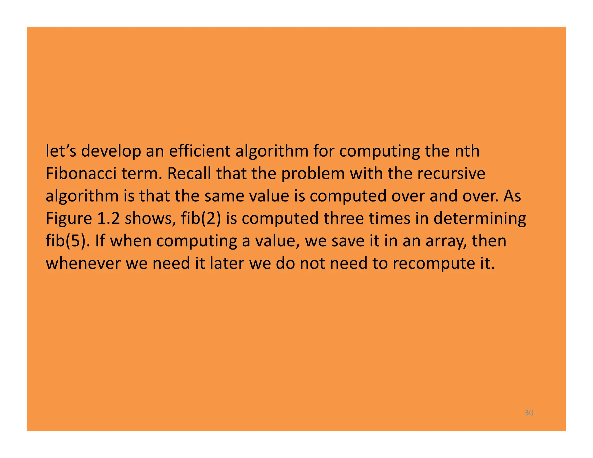 30
let’s develop an efficient algorithm for computing the nth
Fibonacci term. Recall that the problem with the recursive
algorithm is that the same value is computed over and over. As
Figure 1.2 shows, fib(2) is computed three times in determining
fib(5). If when computing a value, we save it in an array, then
whenever we need it later we do not need to recompute it.
 