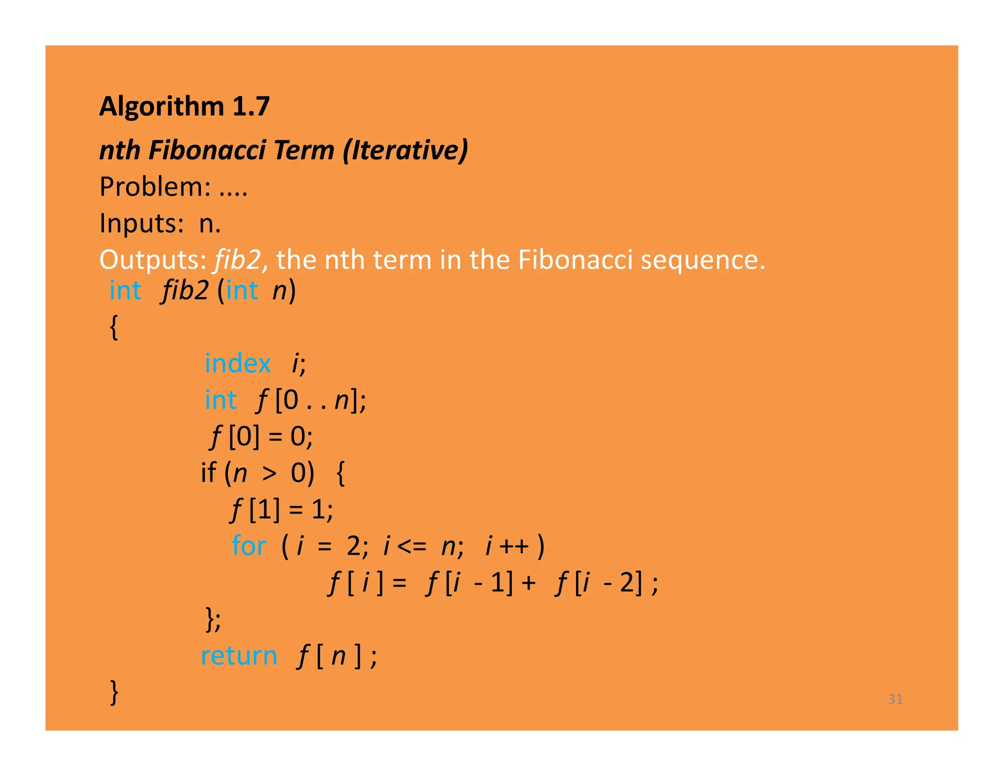 Algorithm 1.7
nth Fibonacci Term (Iterative)
Problem: ....
Inputs: n.
Outputs: fib2, the nth term in the Fibonacci sequence.
31
int fib2 (int n)
{
index i;
int f [0 . . n];
f [0] = 0;
if (n > 0) {
f [1] = 1;
for ( i = 2; i <= n; i ++ )
f [ i ] = f [i - 1] + f [i - 2] ;
};
return f [ n ] ;
}
 