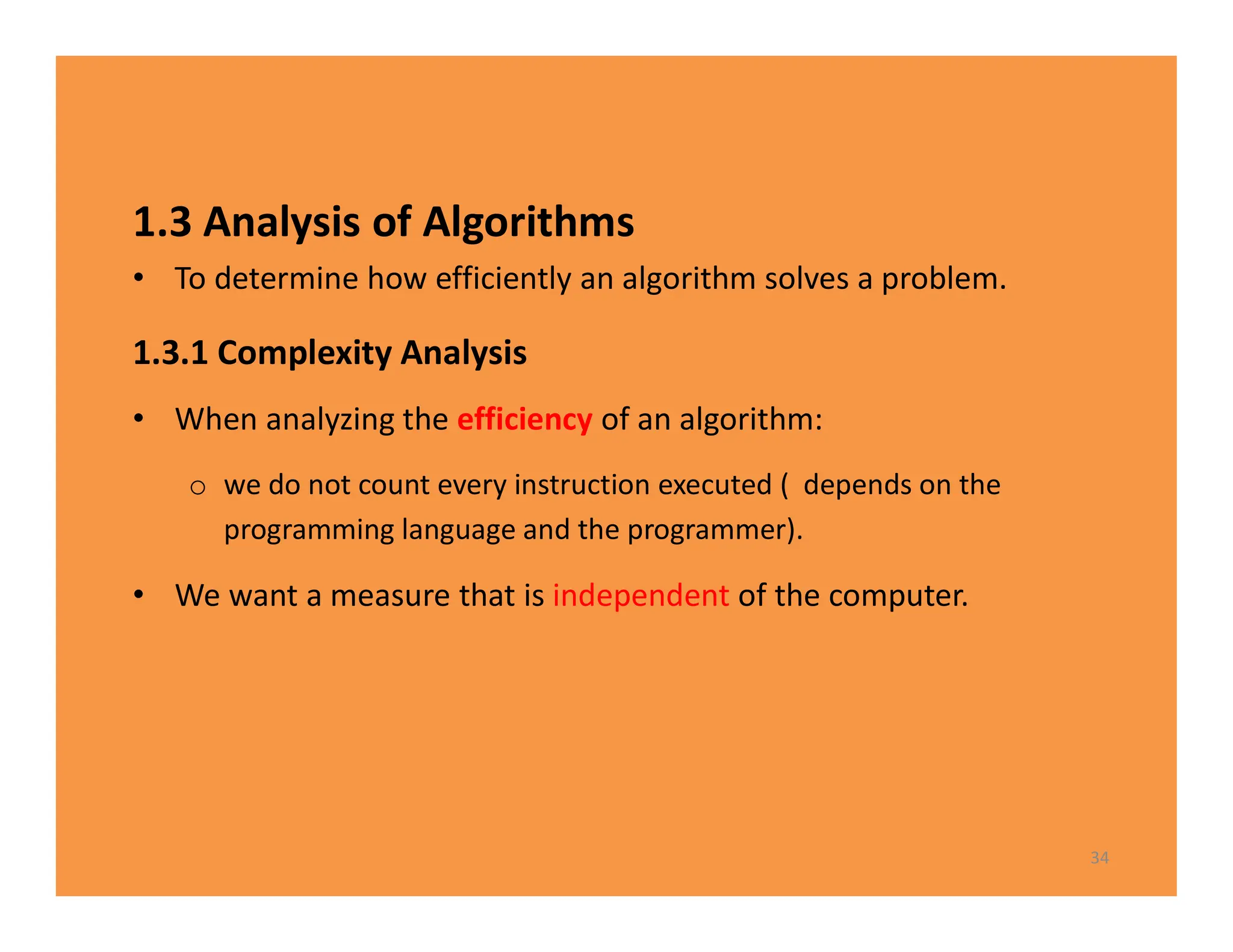 1.3 Analysis of Algorithms
• To determine how efficiently an algorithm solves a problem.
1.3.1 Complexity Analysis
• When analyzing the efficiency of an algorithm:
o we do not count every instruction executed ( depends on the
programming language and the programmer).
• We want a measure that is independent of the computer.
34
 