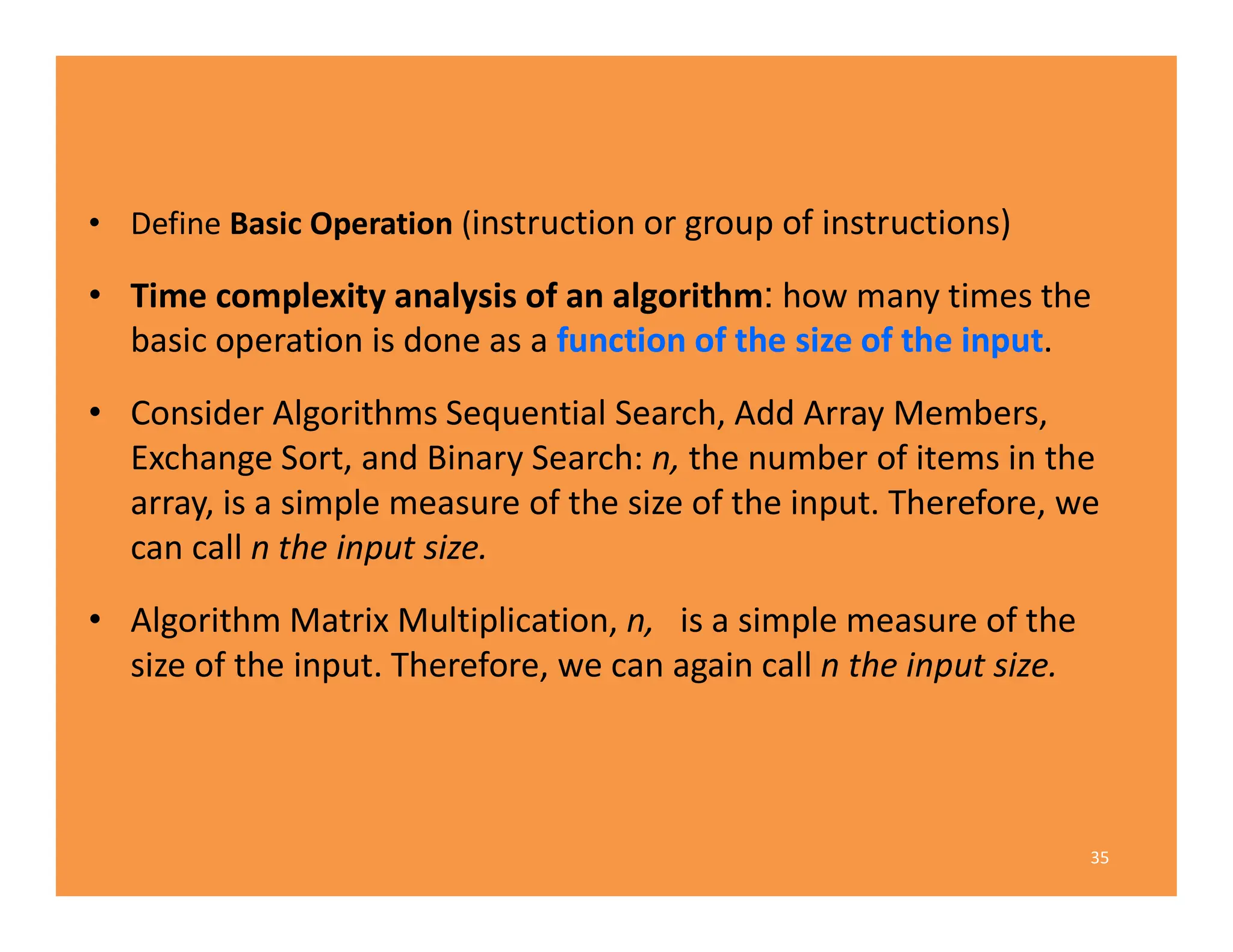 • Define Basic Operation (instruction or group of instructions)
• Time complexity analysis of an algorithm: how many times the
basic operation is done as a function of the size of the input.
• Consider Algorithms Sequential Search, Add Array Members,
Exchange Sort, and Binary Search: n, the number of items in the
array, is a simple measure of the size of the input. Therefore, we
can call n the input size.
• Algorithm Matrix Multiplication, n, is a simple measure of the
size of the input. Therefore, we can again call n the input size.
35
 