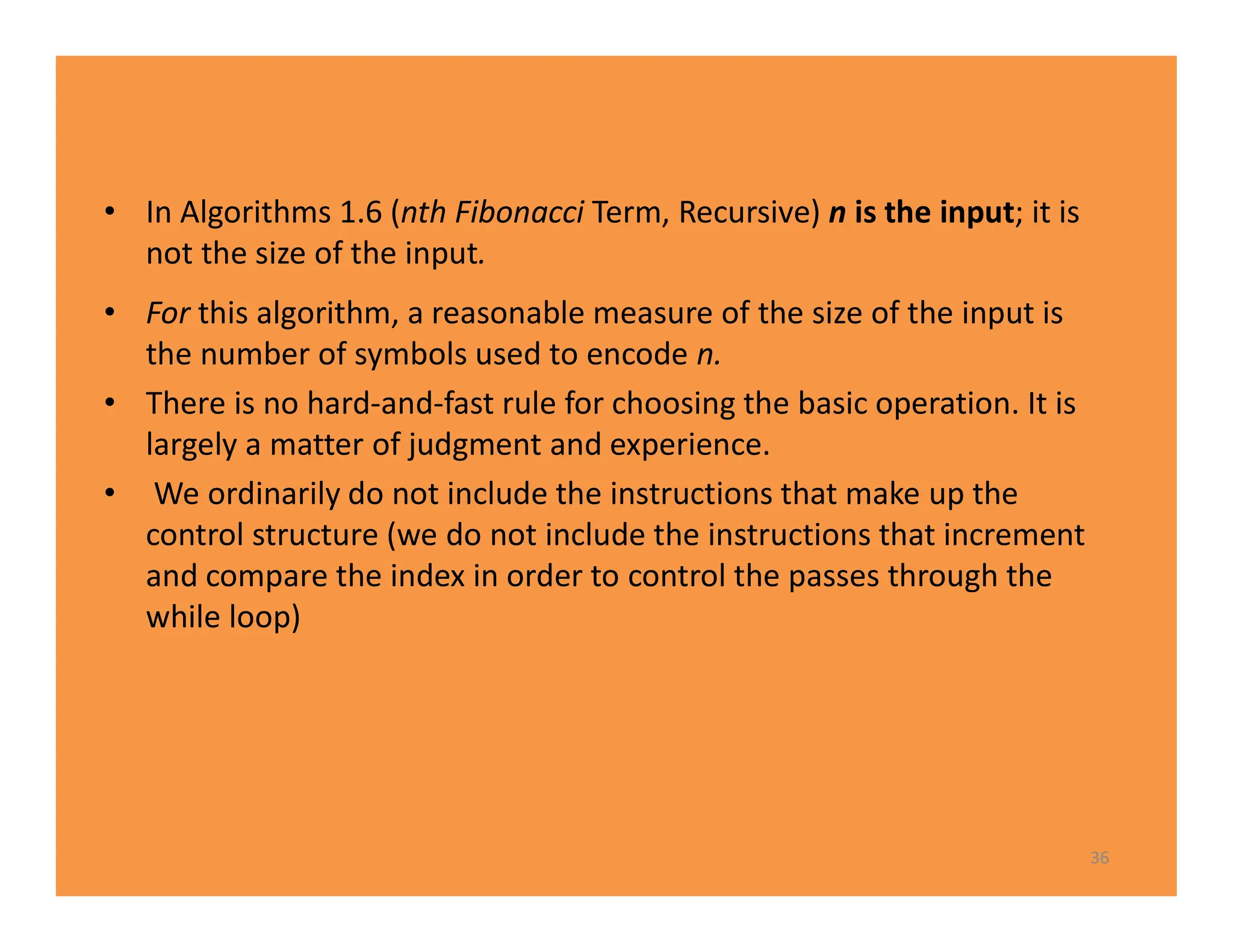 • In Algorithms 1.6 (nth Fibonacci Term, Recursive) n is the input; it is
not the size of the input.
• For this algorithm, a reasonable measure of the size of the input is
the number of symbols used to encode n.
• There is no hard-and-fast rule for choosing the basic operation. It is
largely a matter of judgment and experience.
• We ordinarily do not include the instructions that make up the
control structure (we do not include the instructions that increment
and compare the index in order to control the passes through the
while loop)
36
 