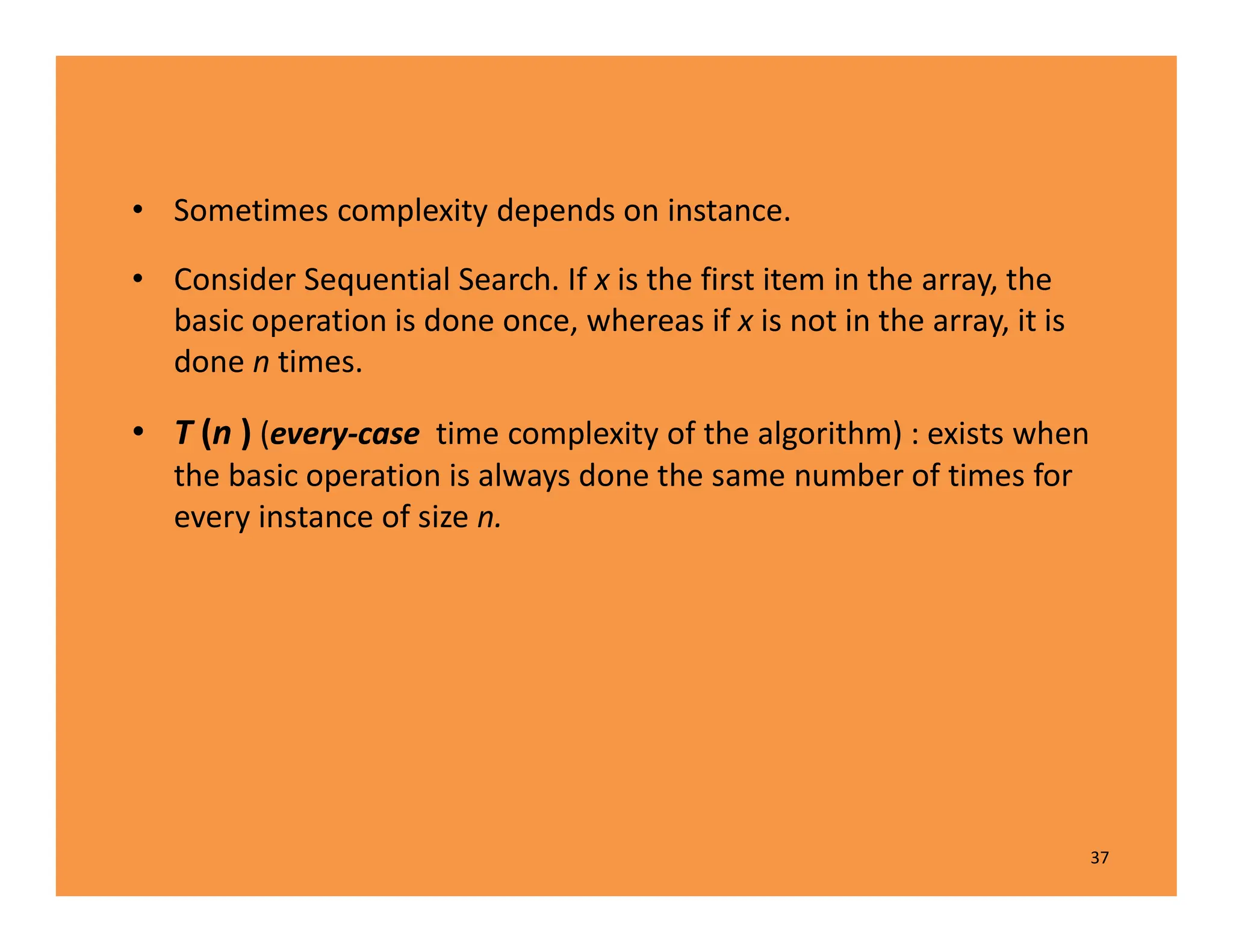 • Sometimes complexity depends on instance.
• Consider Sequential Search. If x is the first item in the array, the
basic operation is done once, whereas if x is not in the array, it is
done n times.
• T (n ) (every-case time complexity of the algorithm) : exists when
the basic operation is always done the same number of times for
every instance of size n.
37
 
