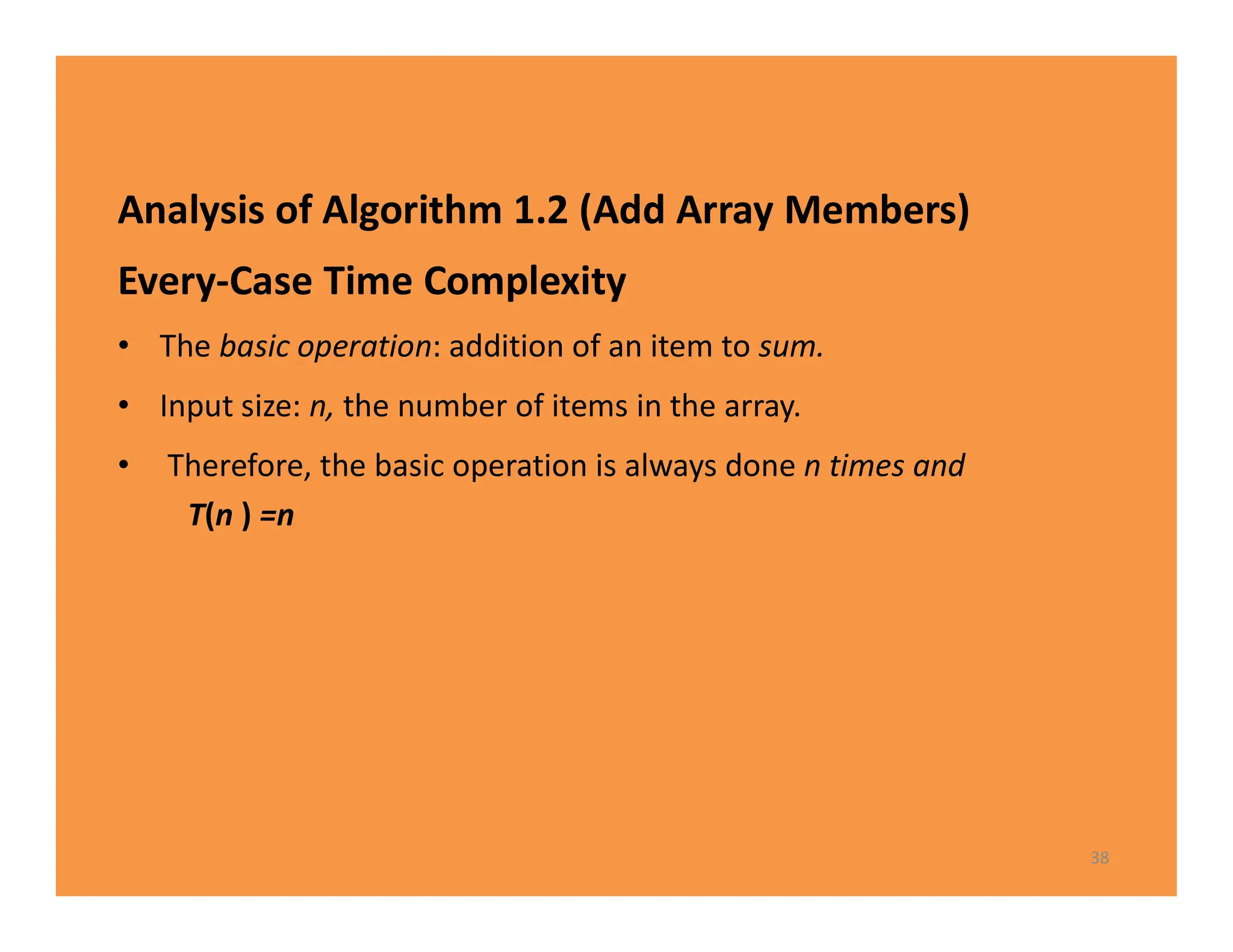 Analysis of Algorithm 1.2 (Add Array Members)
Every-Case Time Complexity
• The basic operation: addition of an item to sum.
• Input size: n, the number of items in the array.
• Therefore, the basic operation is always done n times and
T(n ) =n
38
 