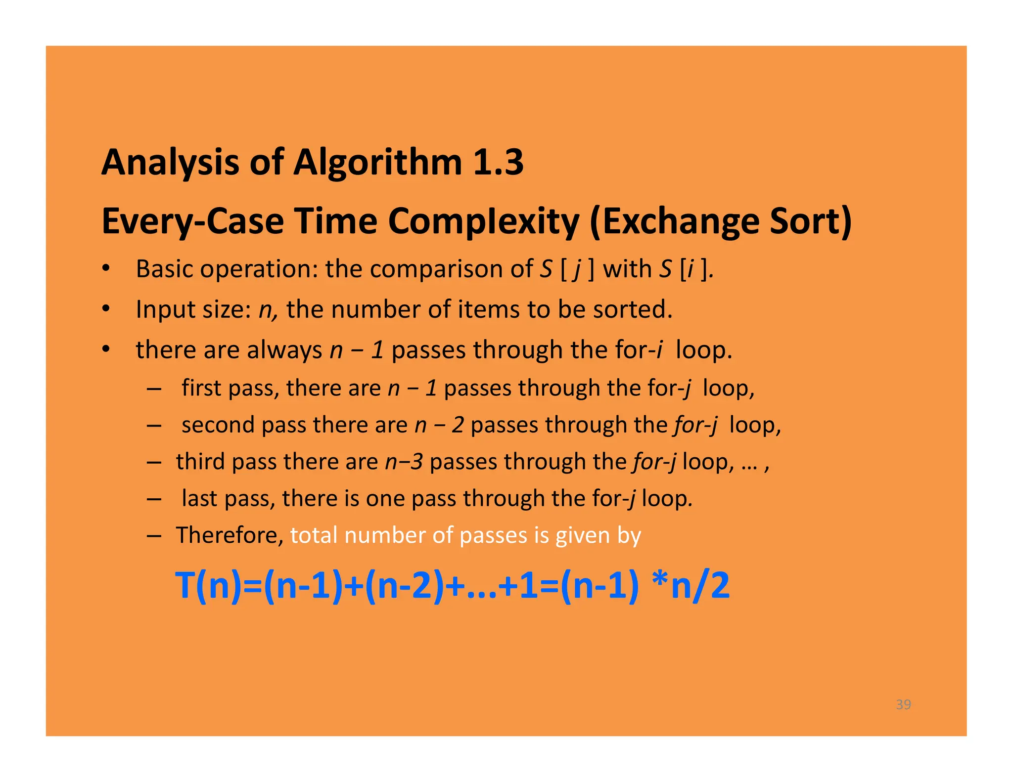 Analysis of Algorithm 1.3
Every-Case Time CompIexity (Exchange Sort)
• Basic operation: the comparison of S [ j ] with S [i ].
• Input size: n, the number of items to be sorted.
• there are always n − 1 passes through the for-i loop.
– first pass, there are n − 1 passes through the for-j loop,
– second pass there are n − 2 passes through the for-j loop,
– third pass there are n−3 passes through the for-j loop, … ,
– last pass, there is one pass through the for-j loop.
– Therefore, total number of passes is given by
T(n)=(n-1)+(n-2)+...+1=(n-1) *n/2
39
 
