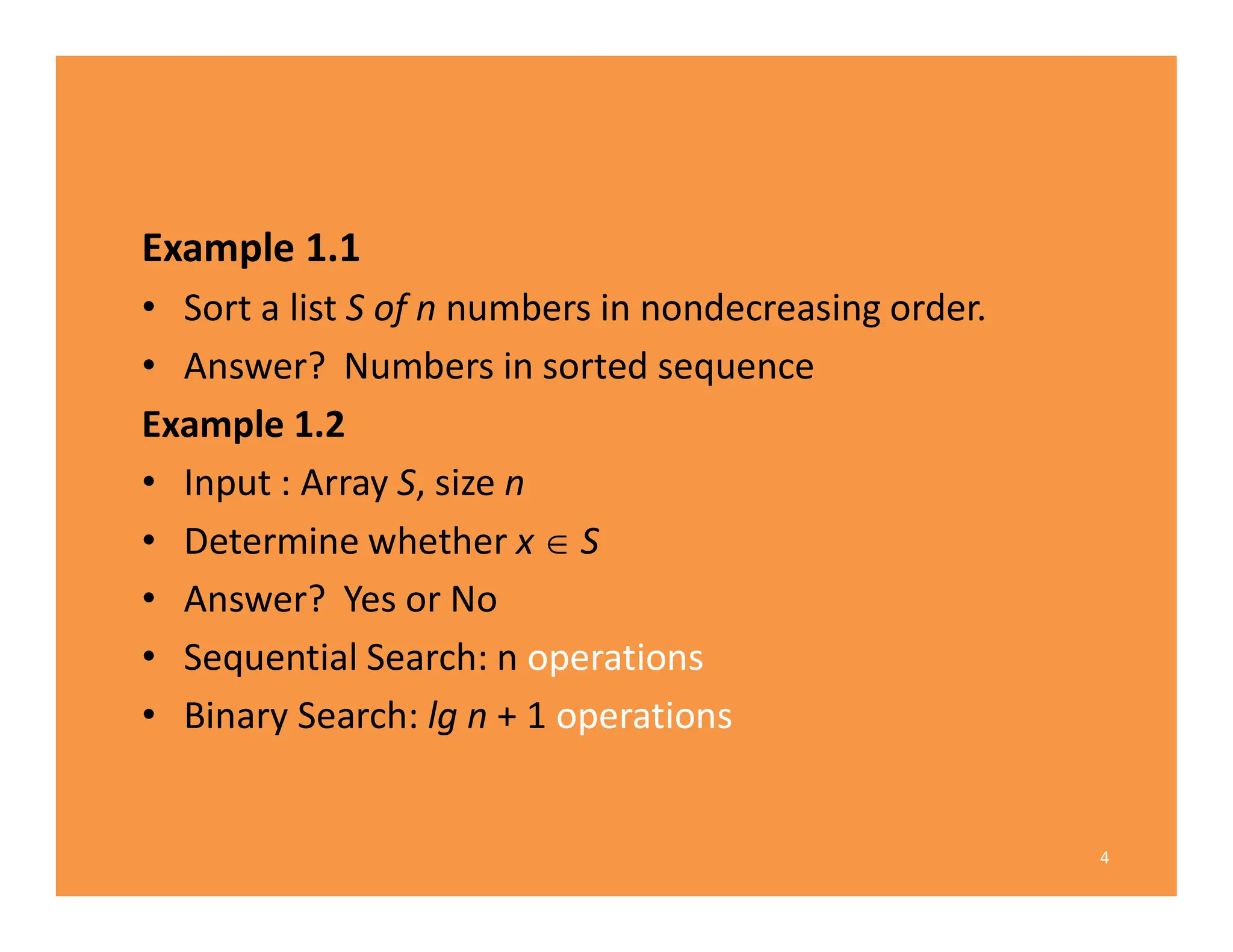 Example 1.1
• Sort a list S of n numbers in nondecreasing order.
• Answer? Numbers in sorted sequence
Example 1.2
• Input : Array S, size n
• Determine whether x  S
• Answer? Yes or No
• Sequential Search: n operations
• Binary Search: lg n + 1 operations
4
 