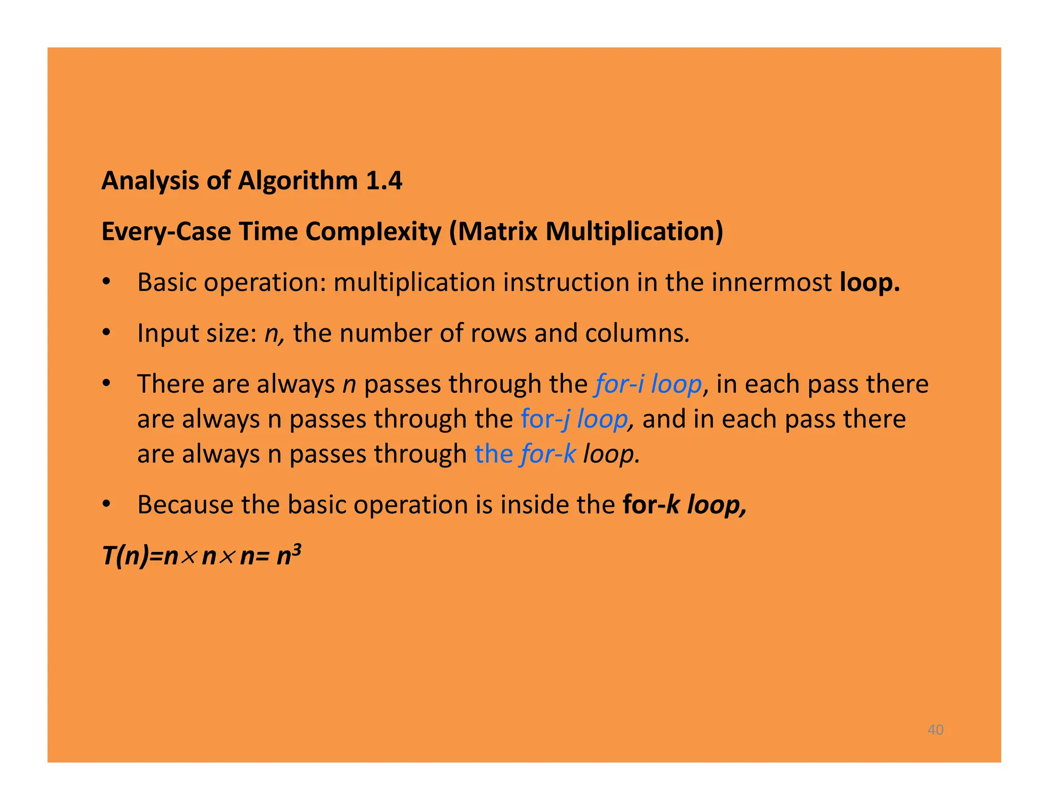 Analysis of Algorithm 1.4
Every-Case Time CompIexity (Matrix Multiplication)
• Basic operation: multiplication instruction in the innermost loop.
• Input size: n, the number of rows and columns.
• There are always n passes through the for-i loop, in each pass there
are always n passes through the for-j loop, and in each pass there
are always n passes through the for-k loop.
• Because the basic operation is inside the for-k loop,
T(n)=n n n= n3
40
 