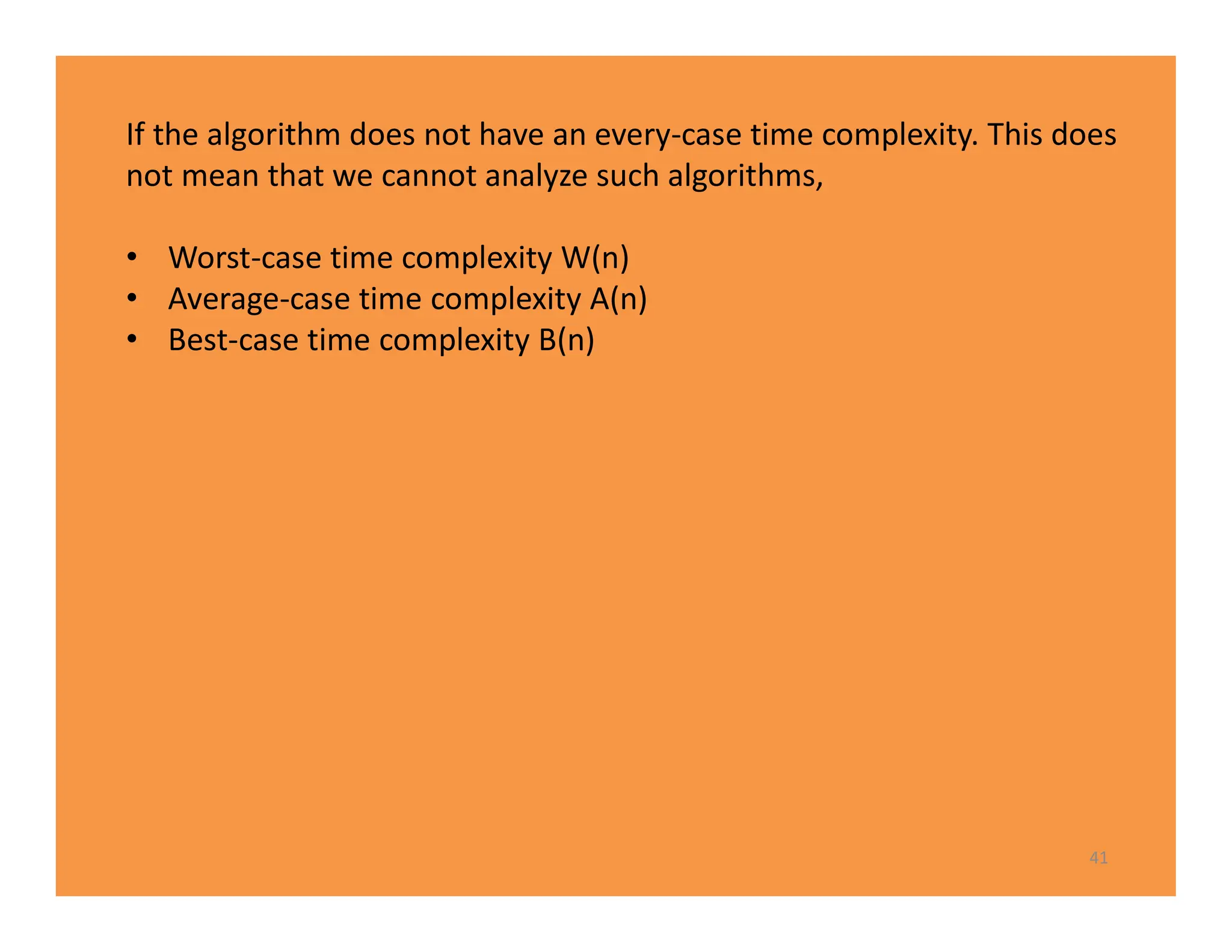 41
If the algorithm does not have an every-case time complexity. This does
not mean that we cannot analyze such algorithms,
• Worst-case time complexity W(n)
• Average-case time complexity A(n)
• Best-case time complexity B(n)
 