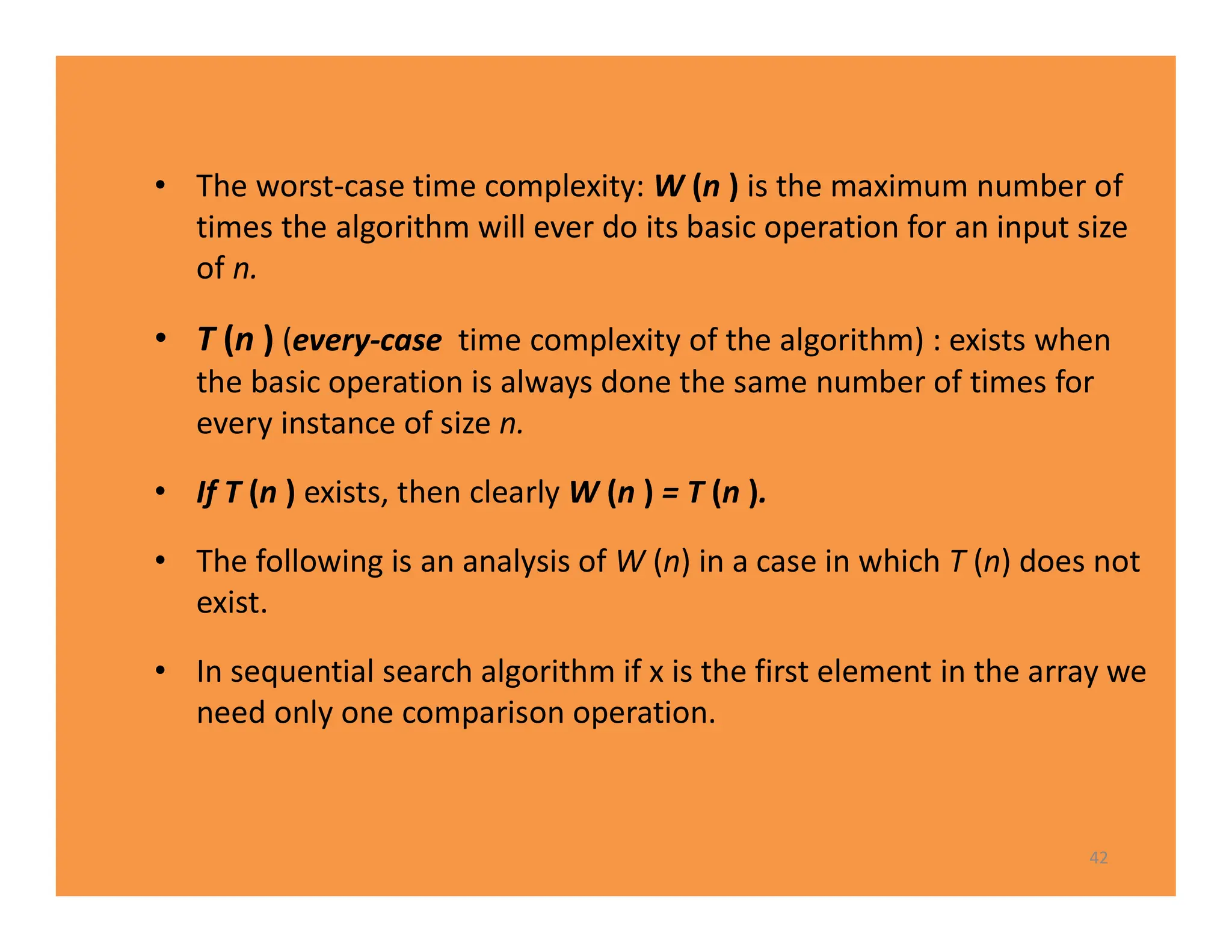 • The worst-case time complexity: W (n ) is the maximum number of
times the algorithm will ever do its basic operation for an input size
of n.
• T (n ) (every-case time complexity of the algorithm) : exists when
the basic operation is always done the same number of times for
every instance of size n.
• If T (n ) exists, then clearly W (n ) = T (n ).
• The following is an analysis of W (n) in a case in which T (n) does not
exist.
• In sequential search algorithm if x is the first element in the array we
need only one comparison operation.
42
 