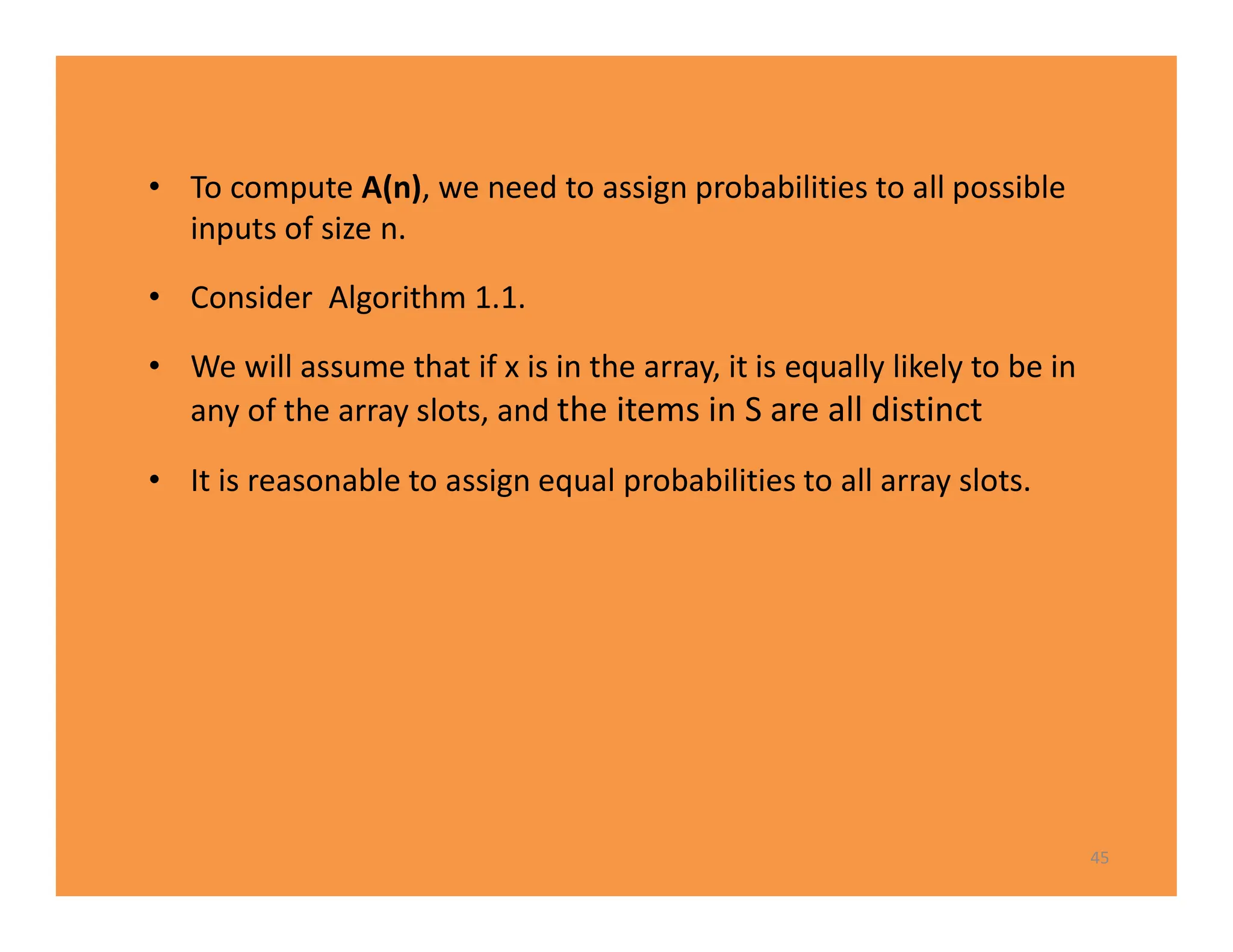 • To compute A(n), we need to assign probabilities to all possible
inputs of size n.
• Consider Algorithm 1.1.
• We will assume that if x is in the array, it is equally likely to be in
any of the array slots, and the items in S are all distinct
• It is reasonable to assign equal probabilities to all array slots.
45
 