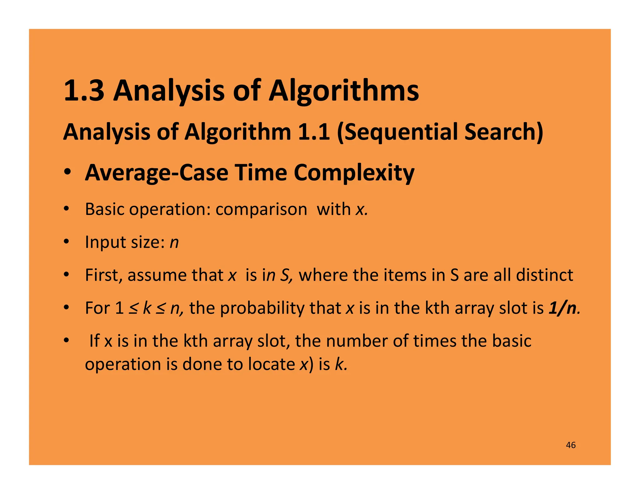 1.3 Analysis of Algorithms
Analysis of Algorithm 1.1 (Sequential Search)
• Average-Case Time Complexity
• Basic operation: comparison with x.
• Input size: n
• First, assume that x is in S, where the items in S are all distinct
• For 1 ≤ k ≤ n, the probability that x is in the kth array slot is 1/n.
• If x is in the kth array slot, the number of times the basic
operation is done to locate x) is k.
46
 