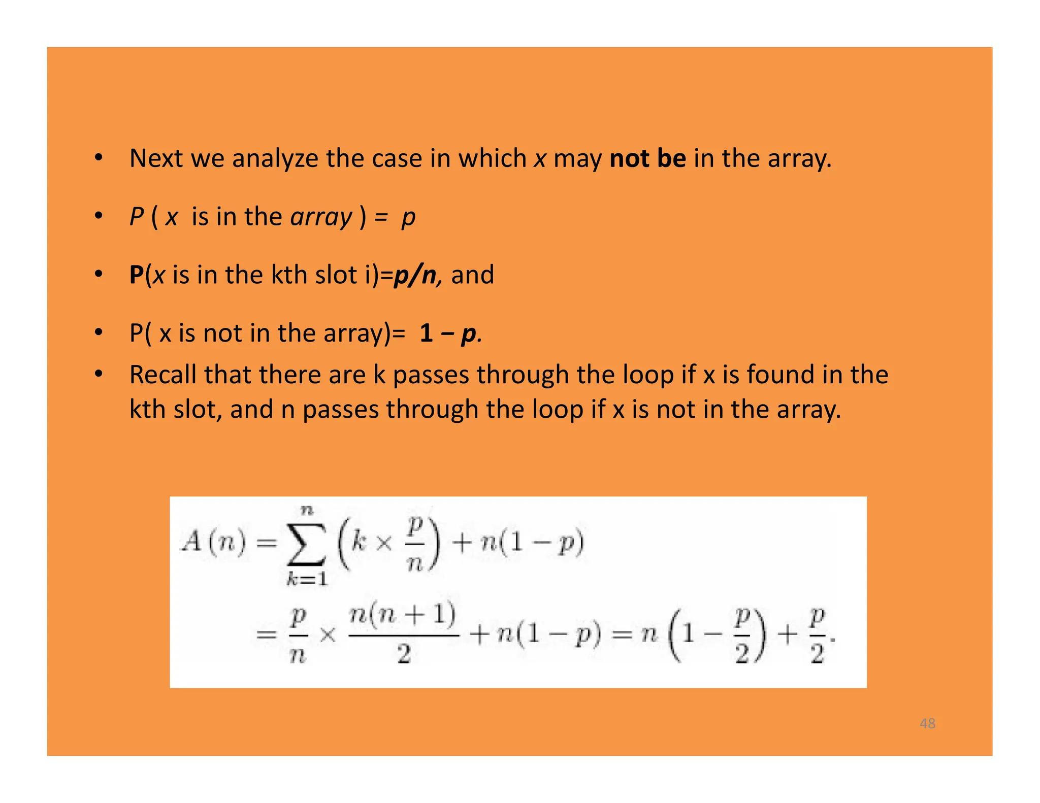 • Next we analyze the case in which x may not be in the array.
• P ( x is in the array ) = p
• P(x is in the kth slot i)=p/n, and
• P( x is not in the array)= 1 − p.
• Recall that there are k passes through the loop if x is found in the
kth slot, and n passes through the loop if x is not in the array.
48
 