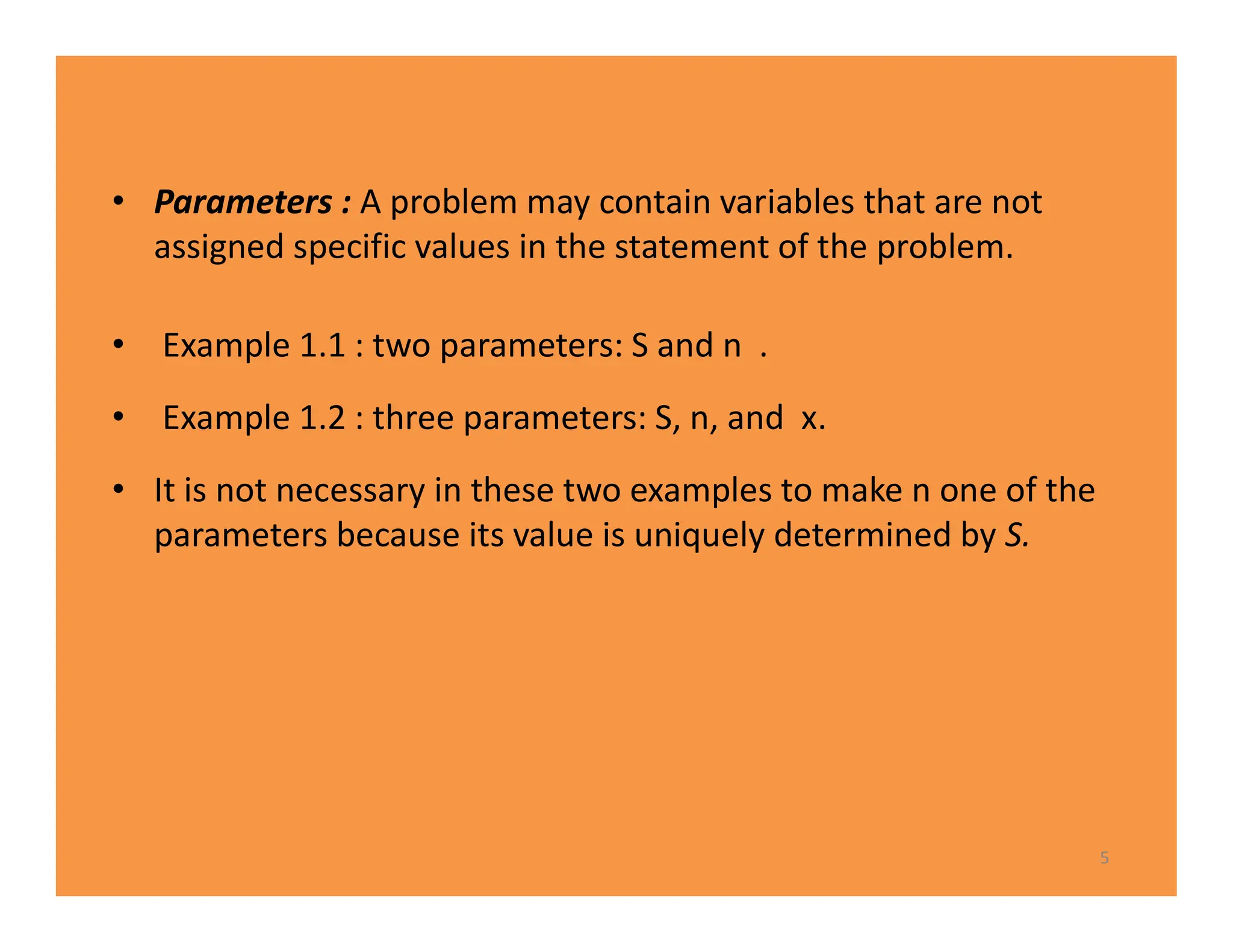 • Parameters : A problem may contain variables that are not
assigned specific values in the statement of the problem.
• Example 1.1 : two parameters: S and n .
• Example 1.2 : three parameters: S, n, and x.
• It is not necessary in these two examples to make n one of the
parameters because its value is uniquely determined by S.
5
 