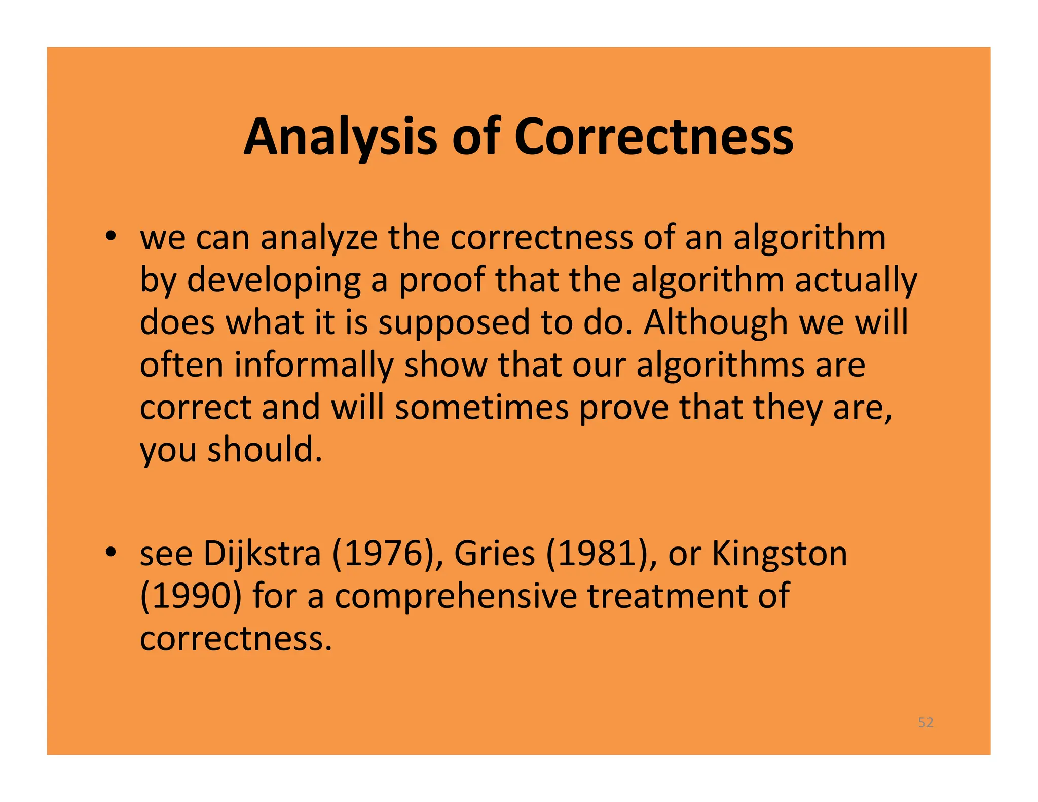 Analysis of Correctness
• we can analyze the correctness of an algorithm
by developing a proof that the algorithm actually
does what it is supposed to do. Although we will
often informally show that our algorithms are
correct and will sometimes prove that they are,
you should.
• see Dijkstra (1976), Gries (1981), or Kingston
(1990) for a comprehensive treatment of
correctness.
52
 