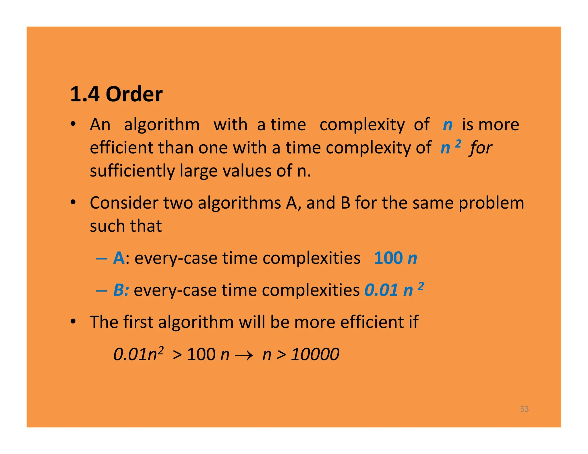 1.4 Order
• An algorithm with a time complexity of n is more
efficient than one with a time complexity of n 2 for
sufficiently large values of n.
• Consider two algorithms A, and B for the same problem
such that
– A: every-case time complexities 100 n
– B: every-case time complexities 0.01 n 2
• The first algorithm will be more efficient if
0.01n2 > 100 n  n > 10000
53
 