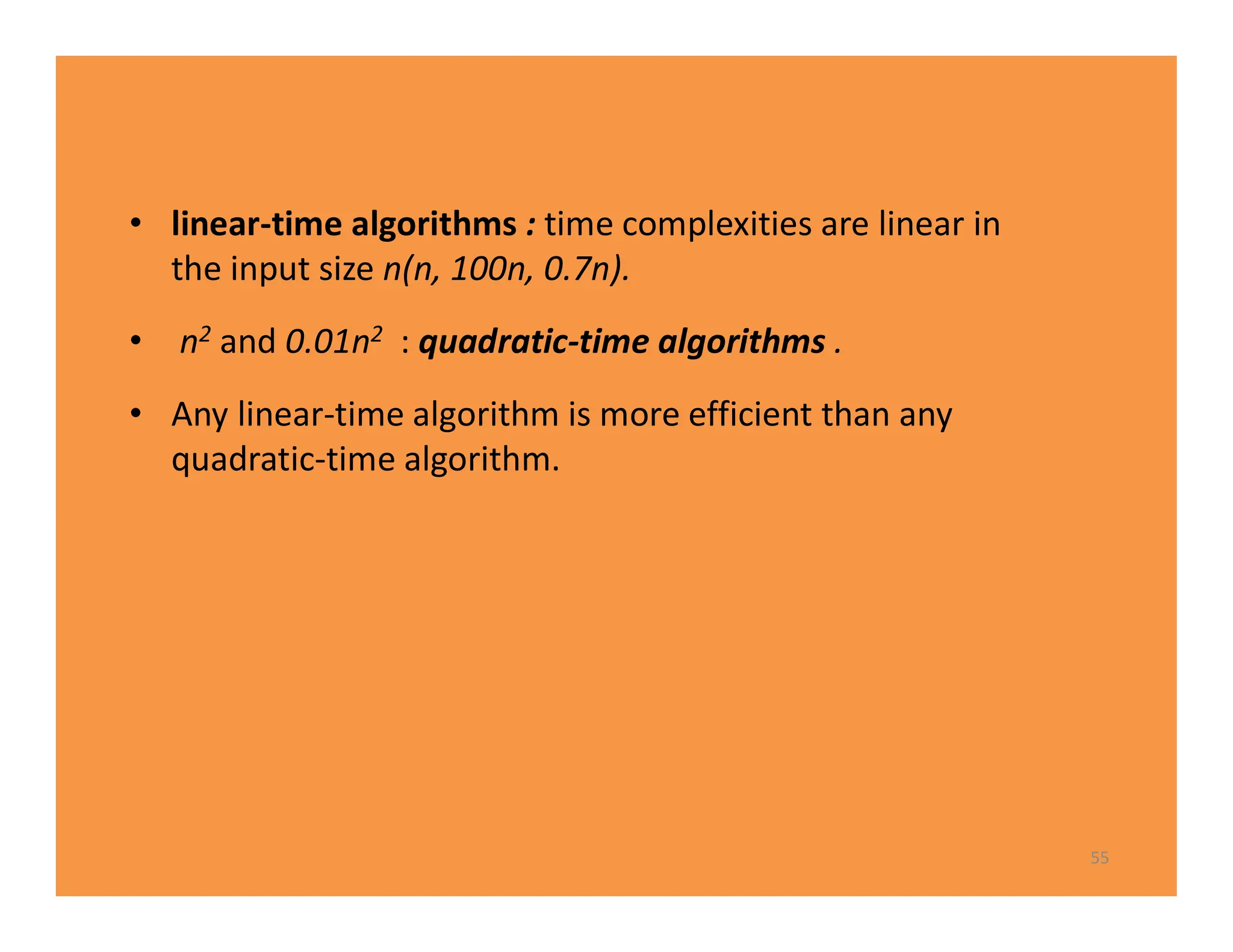 • linear-time algorithms : time complexities are linear in
the input size n(n, 100n, 0.7n).
• n2 and 0.01n2 : quadratic-time algorithms .
• Any linear-time algorithm is more efficient than any
quadratic-time algorithm.
55
 