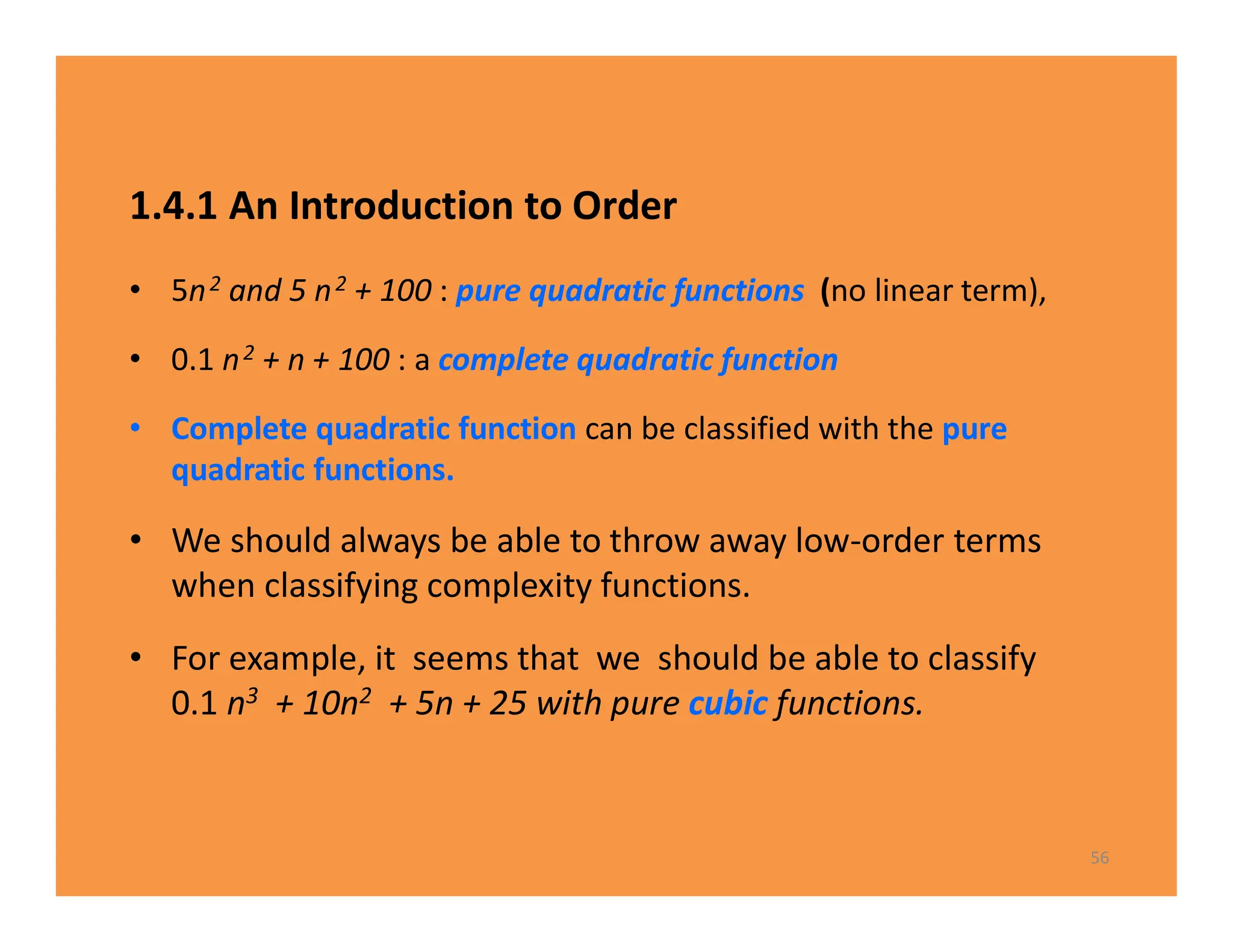 1.4.1 An Introduction to Order
• 5n2 and 5 n2 + 100 : pure quadratic functions (no linear term),
• 0.1 n2 + n + 100 : a complete quadratic function
• Complete quadratic function can be classified with the pure
quadratic functions.
• We should always be able to throw away low-order terms
when classifying complexity functions.
• For example, it seems that we should be able to classify
0.1 n3 + 10n2 + 5n + 25 with pure cubic functions.
56
 