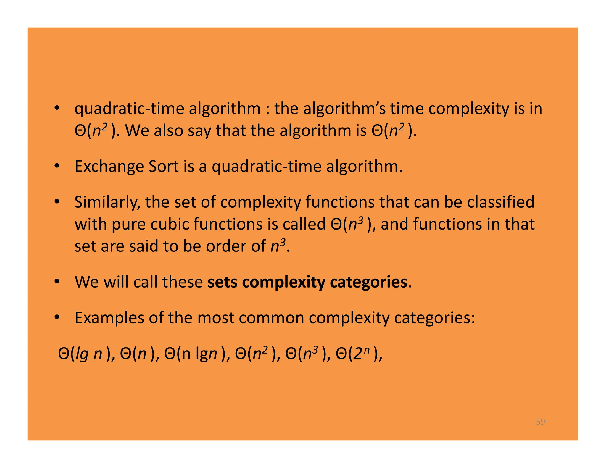 • quadratic-time algorithm : the algorithm’s time complexity is in
Θ(n2 ). We also say that the algorithm is Θ(n2 ).
• Exchange Sort is a quadratic-time algorithm.
• Similarly, the set of complexity functions that can be classified
with pure cubic functions is called Θ(n3 ), and functions in that
set are said to be order of n3.
• We will call these sets complexity categories.
• Examples of the most common complexity categories:
Θ(lg n ), Θ(n ), Θ(n lgn ), Θ(n2 ), Θ(n3 ), Θ(2n ),
59
 