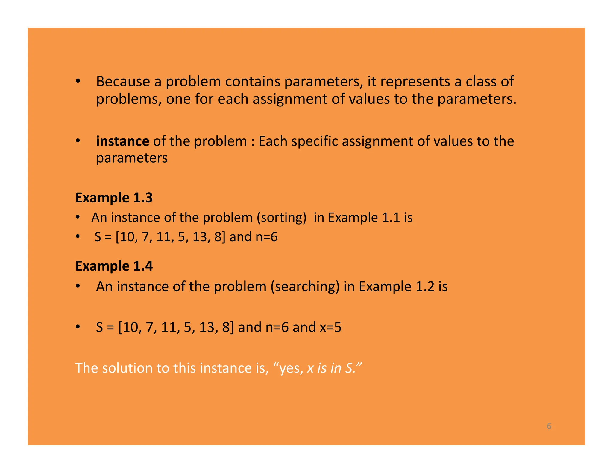 • Because a problem contains parameters, it represents a class of
problems, one for each assignment of values to the parameters.
• instance of the problem : Each specific assignment of values to the
parameters
Example 1.3
• An instance of the problem (sorting) in Example 1.1 is
• S = [10, 7, 11, 5, 13, 8] and n=6
Example 1.4
• An instance of the problem (searching) in Example 1.2 is
• S = [10, 7, 11, 5, 13, 8] and n=6 and x=5
The solution to this instance is, “yes, x is in S.”
6
 