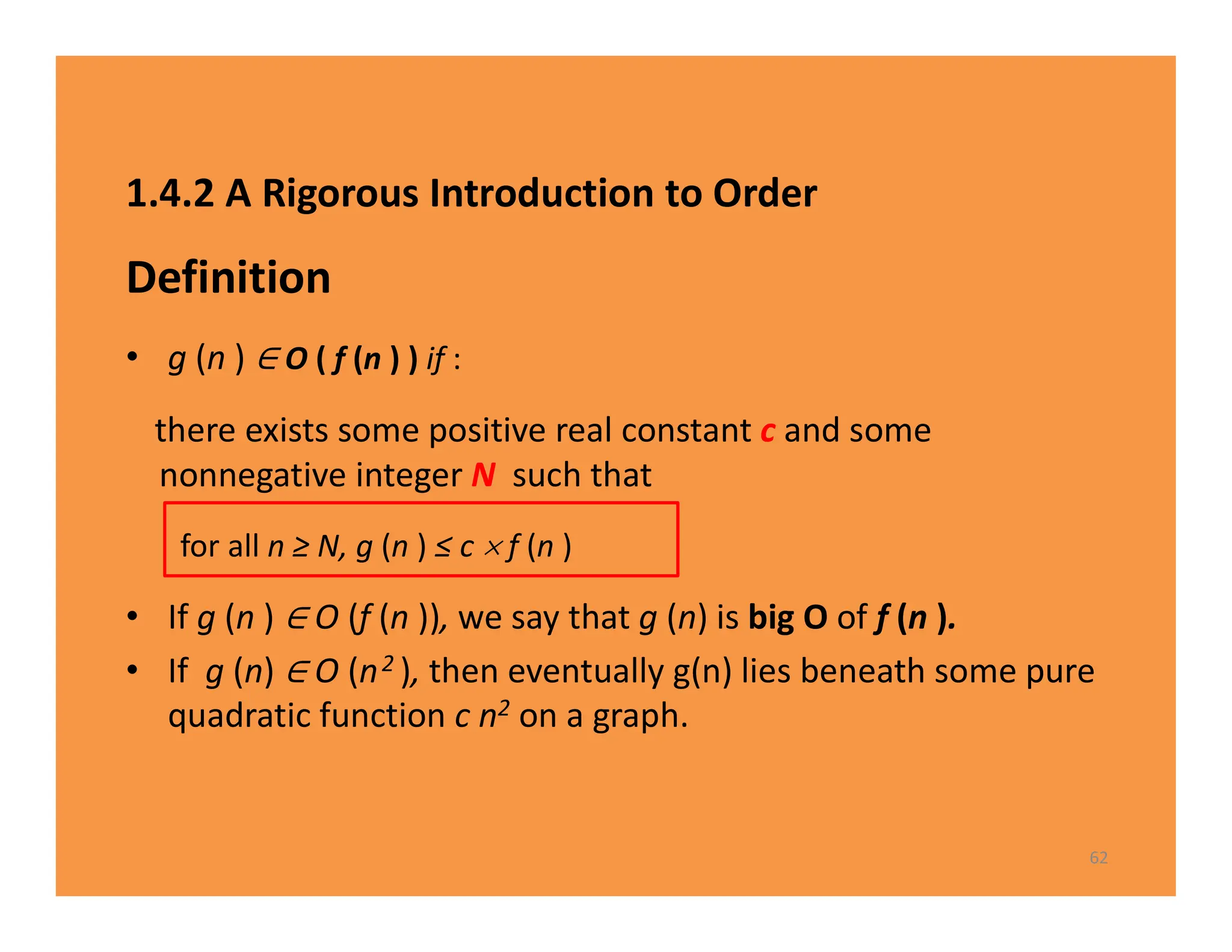 1.4.2 A Rigorous Introduction to Order
Definition
• g (n ) O ( f (n ) ) if :
there exists some positive real constant c and some
nonnegative integer N such that
for all n ≥ N, g (n ) ≤ c  f (n )
• If g (n ) O (f (n )), we say that g (n) is big O of f (n ).
• If g (n) O (n2 ), then eventually g(n) lies beneath some pure
quadratic function c n2 on a graph.
62
 