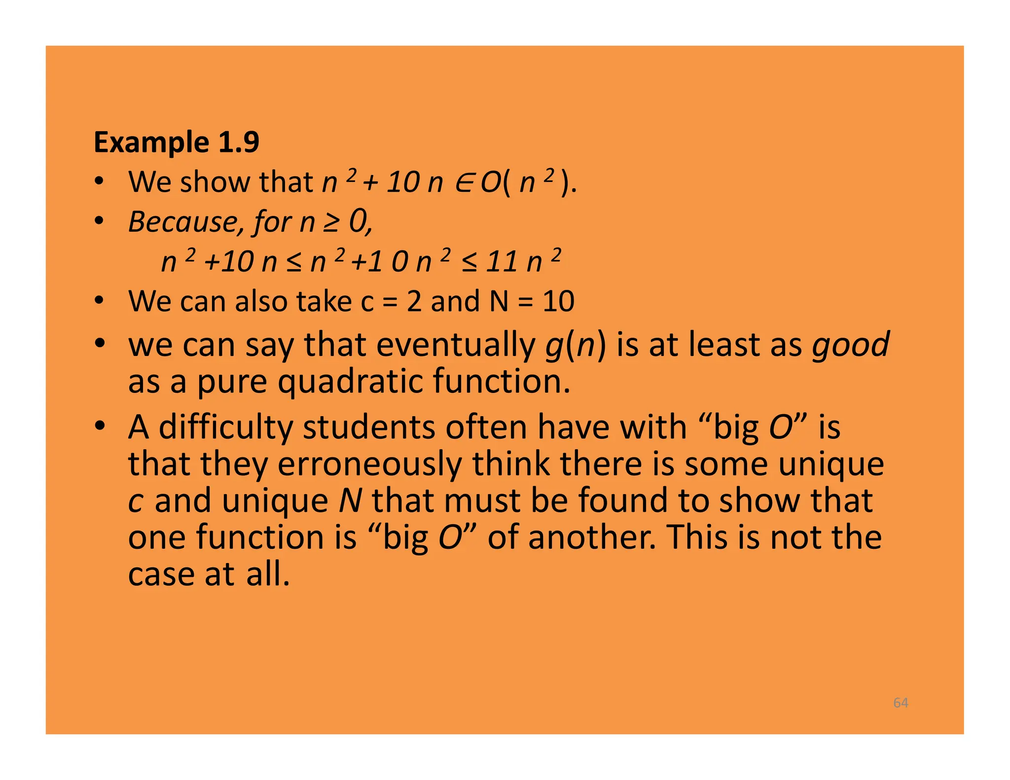 Example 1.9
• We show that n 2 + 10 n O( n 2 ).
• Because, for n ≥ 0,
n 2 +10 n ≤ n 2 +1 0 n 2 ≤ 11 n 2
• We can also take c = 2 and N = 10
• we can say that eventually g(n) is at least as good
as a pure quadratic function.
• A difficulty students often have with “big O” is
that they erroneously think there is some unique
c and unique N that must be found to show that
one function is “big O” of another. This is not the
case at all.
64
 