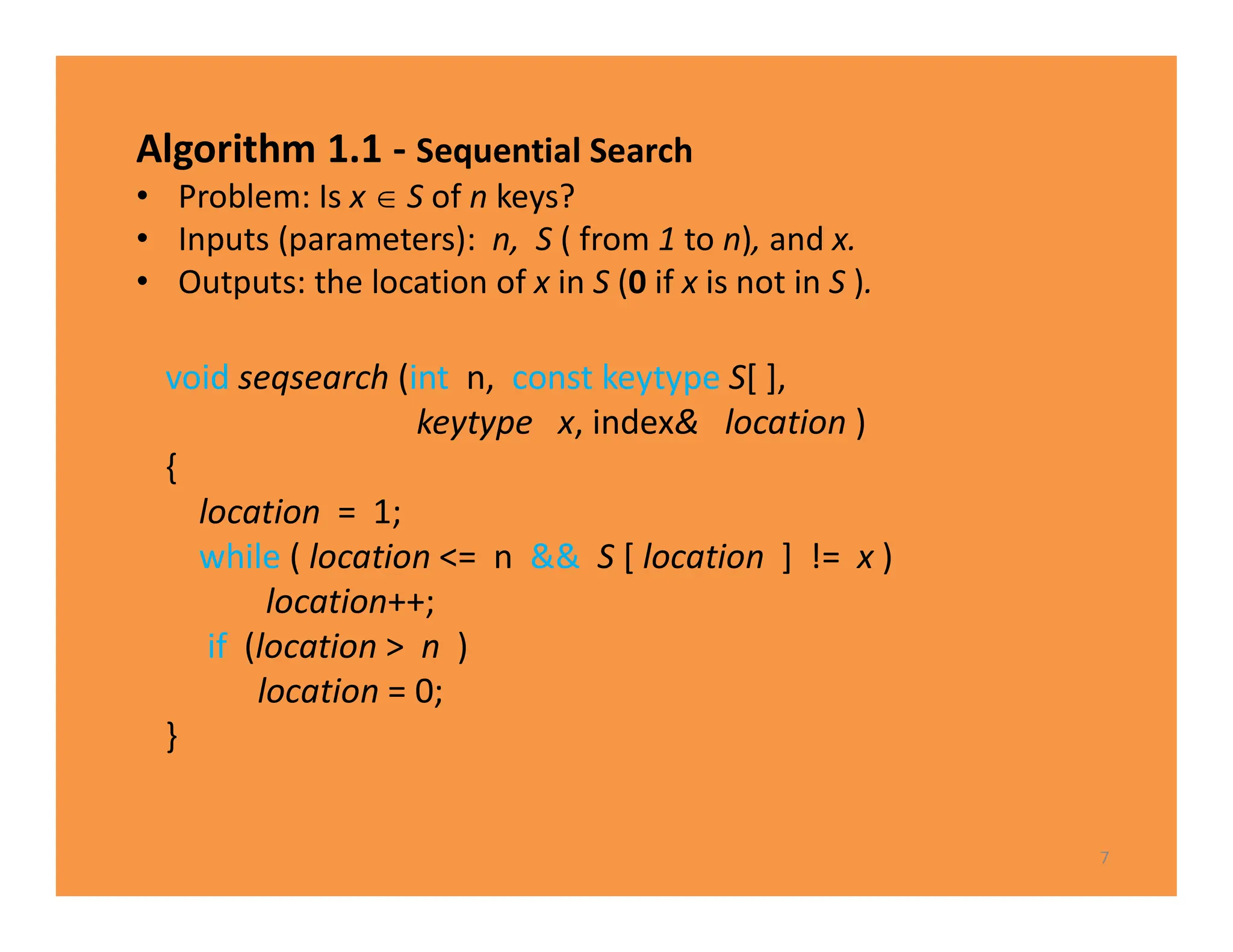 Algorithm 1.1 - Sequential Search
• Problem: Is x  S of n keys?
• Inputs (parameters): n, S ( from 1 to n), and x.
• Outputs: the location of x in S (0 if x is not in S ).
7
void seqsearch (int n, const keytype S[ ],
keytype x, index& location )
{
location = 1;
while ( location <= n && S [ location ] != x )
location++;
if (location > n )
location = 0;
}
 