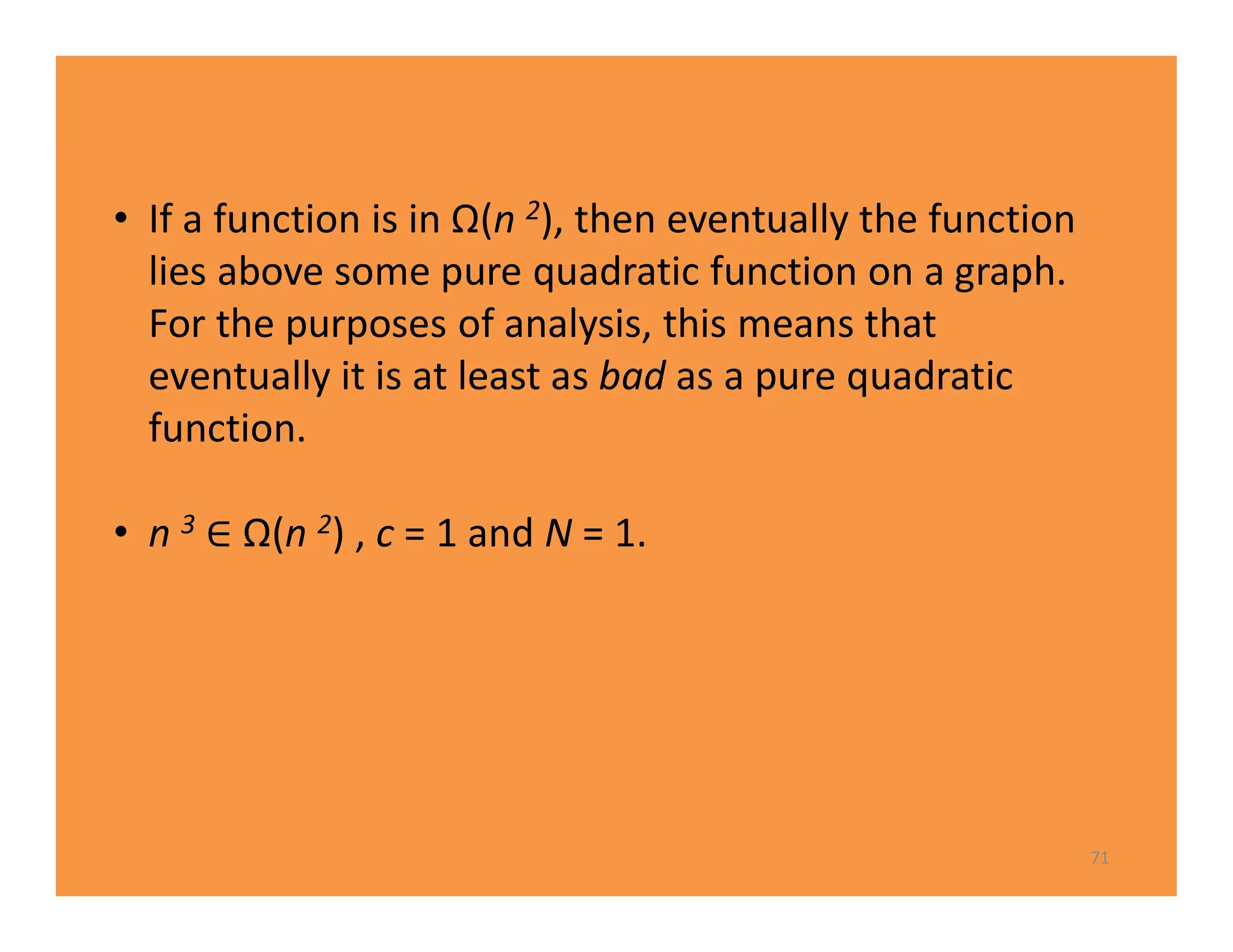 71
• If a function is in Ω(n 2), then eventually the function
lies above some pure quadratic function on a graph.
For the purposes of analysis, this means that
eventually it is at least as bad as a pure quadratic
function.
• n 3 Ω(n 2) , c = 1 and N = 1.
 