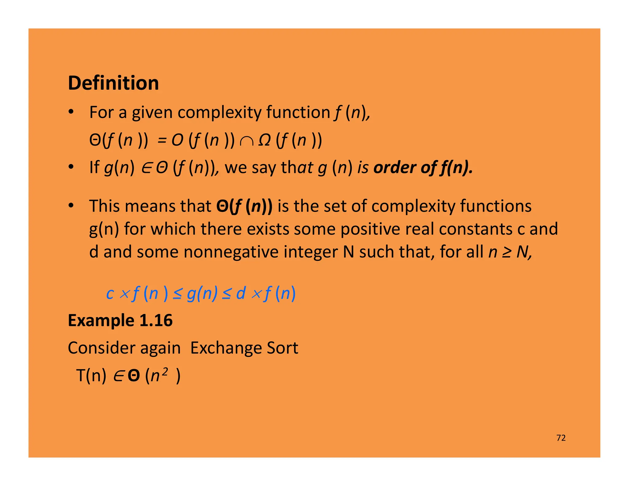 Definition
• For a given complexity function f (n),
Θ(f (n )) = O (f (n ))  Ω (f (n ))
• If g(n) Θ (f (n)), we say that g (n) is order of f(n).
• This means that Θ(f (n)) is the set of complexity functions
g(n) for which there exists some positive real constants c and
d and some nonnegative integer N such that, for all n ≥ N,
c  f (n ) ≤ g(n) ≤ d  f (n)
Example 1.16
Consider again Exchange Sort
T(n) Θ (n2 )
72
 
