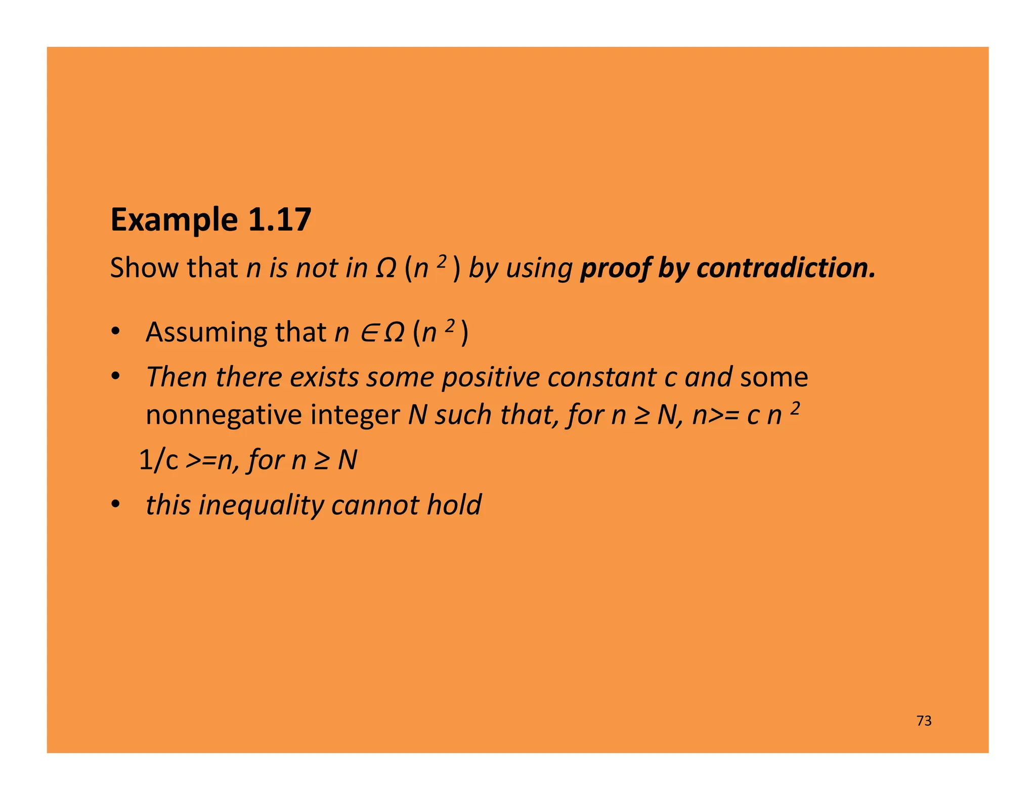 Example 1.17
Show that n is not in Ω (n 2 ) by using proof by contradiction.
• Assuming that n Ω (n 2 )
• Then there exists some positive constant c and some
nonnegative integer N such that, for n ≥ N, n>= c n 2
1/c >=n, for n ≥ N
• this inequality cannot hold
73
 
