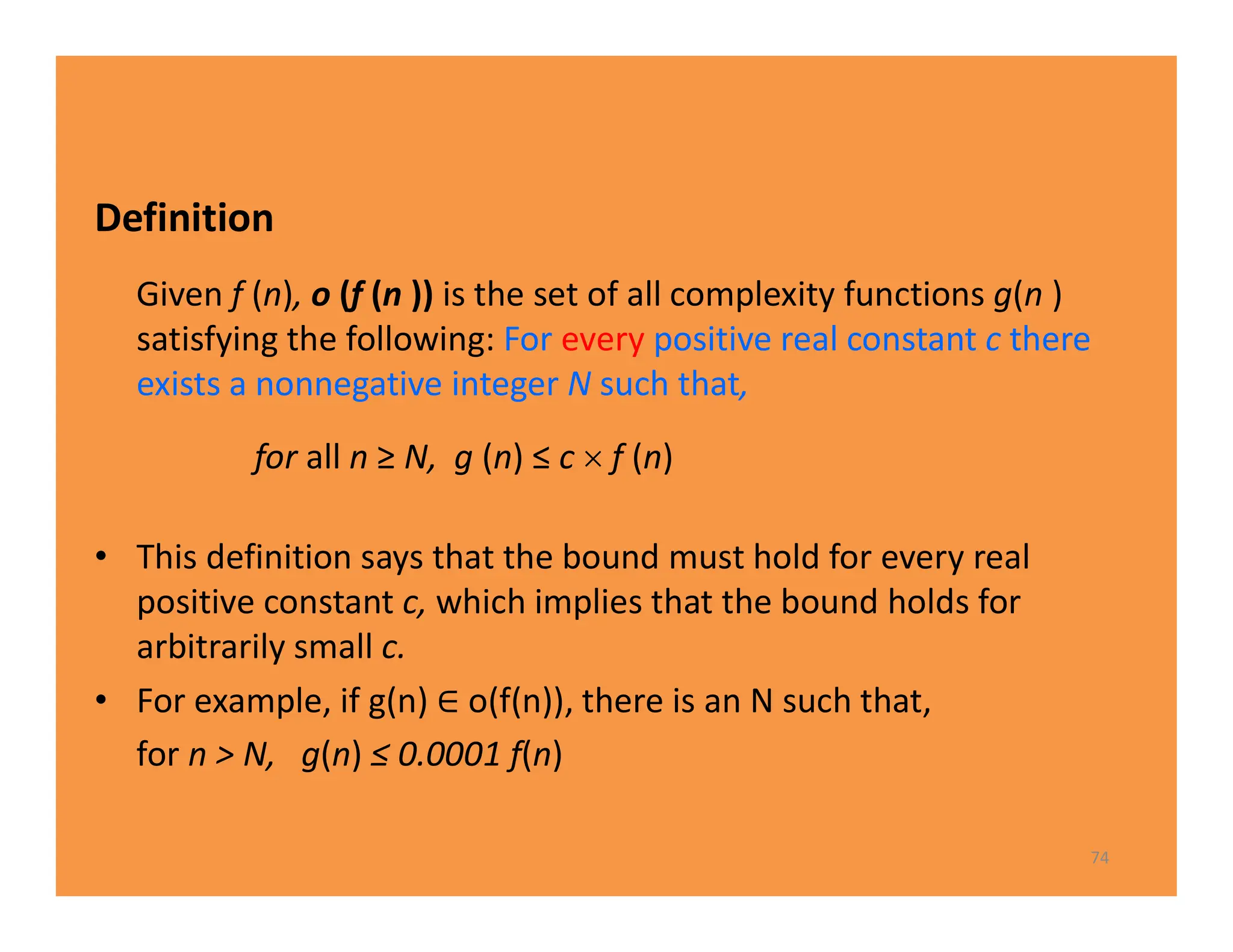 Definition
Given f (n), o (f (n )) is the set of all complexity functions g(n )
satisfying the following: For every positive real constant c there
exists a nonnegative integer N such that,
 for all n ≥ N, g (n) ≤ c  f (n)
• This definition says that the bound must hold for every real
positive constant c, which implies that the bound holds for
arbitrarily small c.
• For example, if g(n) o(f(n)), there is an N such that,
for n > N, g(n) ≤ 0.0001 f(n)
74
 
