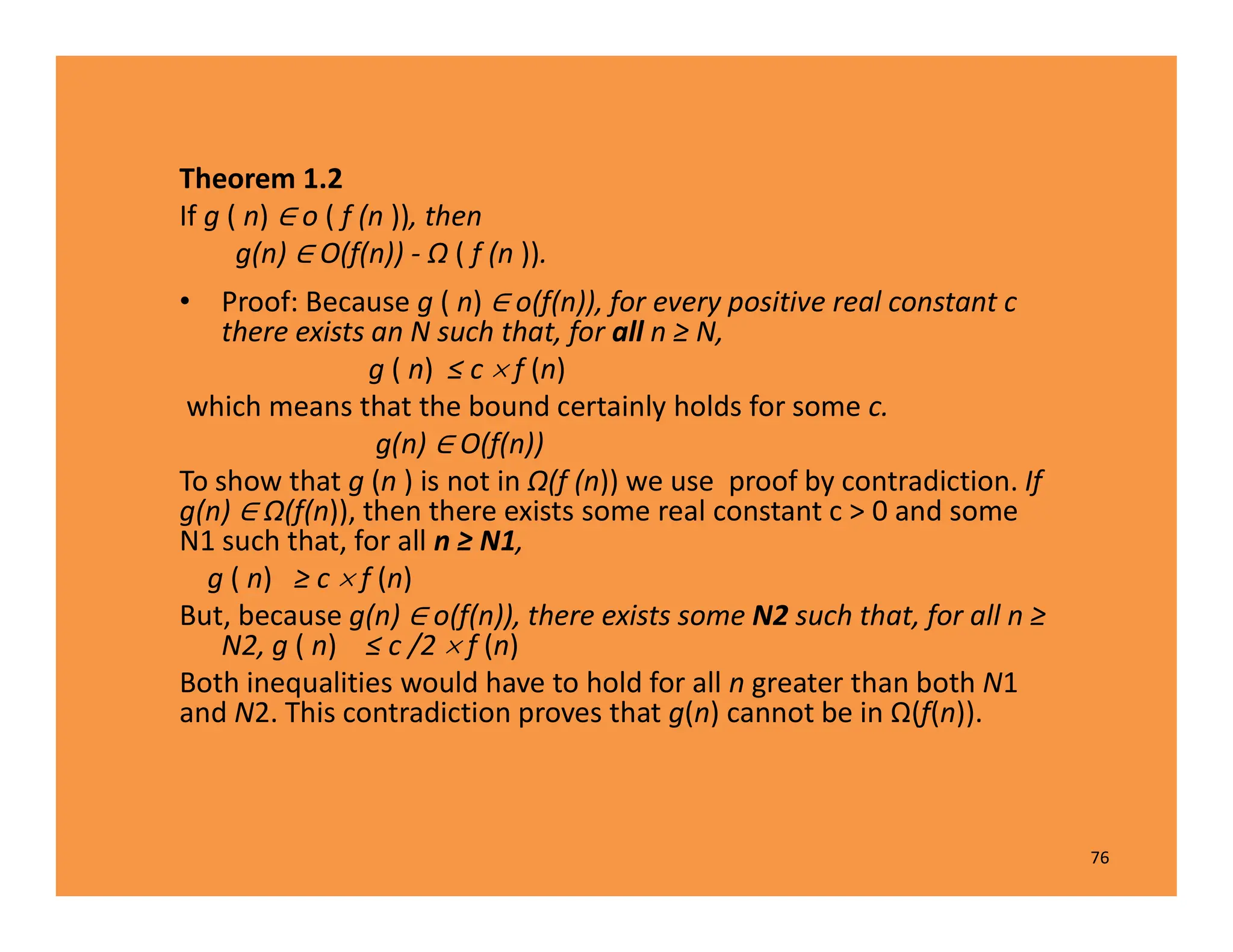 Theorem 1.2
If g ( n) o ( f (n )), then
g(n) O(f(n)) - Ω ( f (n )).
• Proof: Because g ( n) o(f(n)), for every positive real constant c
there exists an N such that, for all n ≥ N,
g ( n) ≤ c  f (n)
which means that the bound certainly holds for some c.
g(n) O(f(n))
To show that g (n ) is not in Ω(f (n)) we use proof by contradiction. If
g(n) Ω(f(n)), then there exists some real constant c > 0 and some
N1 such that, for all n ≥ N1,
g ( n) ≥ c  f (n)
But, because g(n) o(f(n)), there exists some N2 such that, for all n ≥
N2, g ( n)  ≤ c /2  f (n)
Both inequalities would have to hold for all n greater than both N1
and N2. This contradiction proves that g(n) cannot be in Ω(f(n)).
76
 