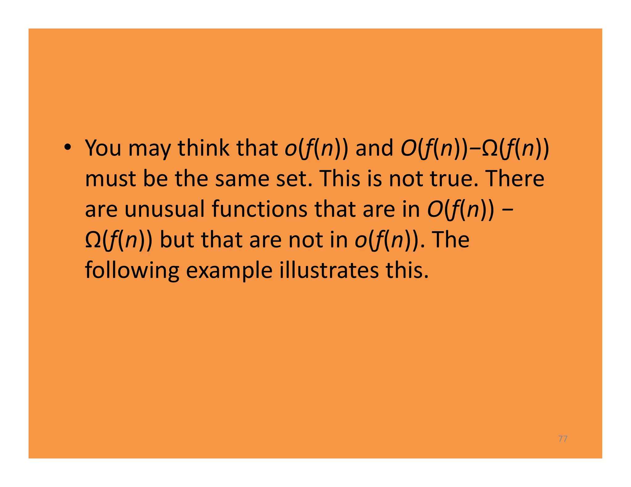 • You may think that o(f(n)) and O(f(n))−Ω(f(n))
must be the same set. This is not true. There
are unusual functions that are in O(f(n)) −
Ω(f(n)) but that are not in o(f(n)). The
following example illustrates this.
77
 
