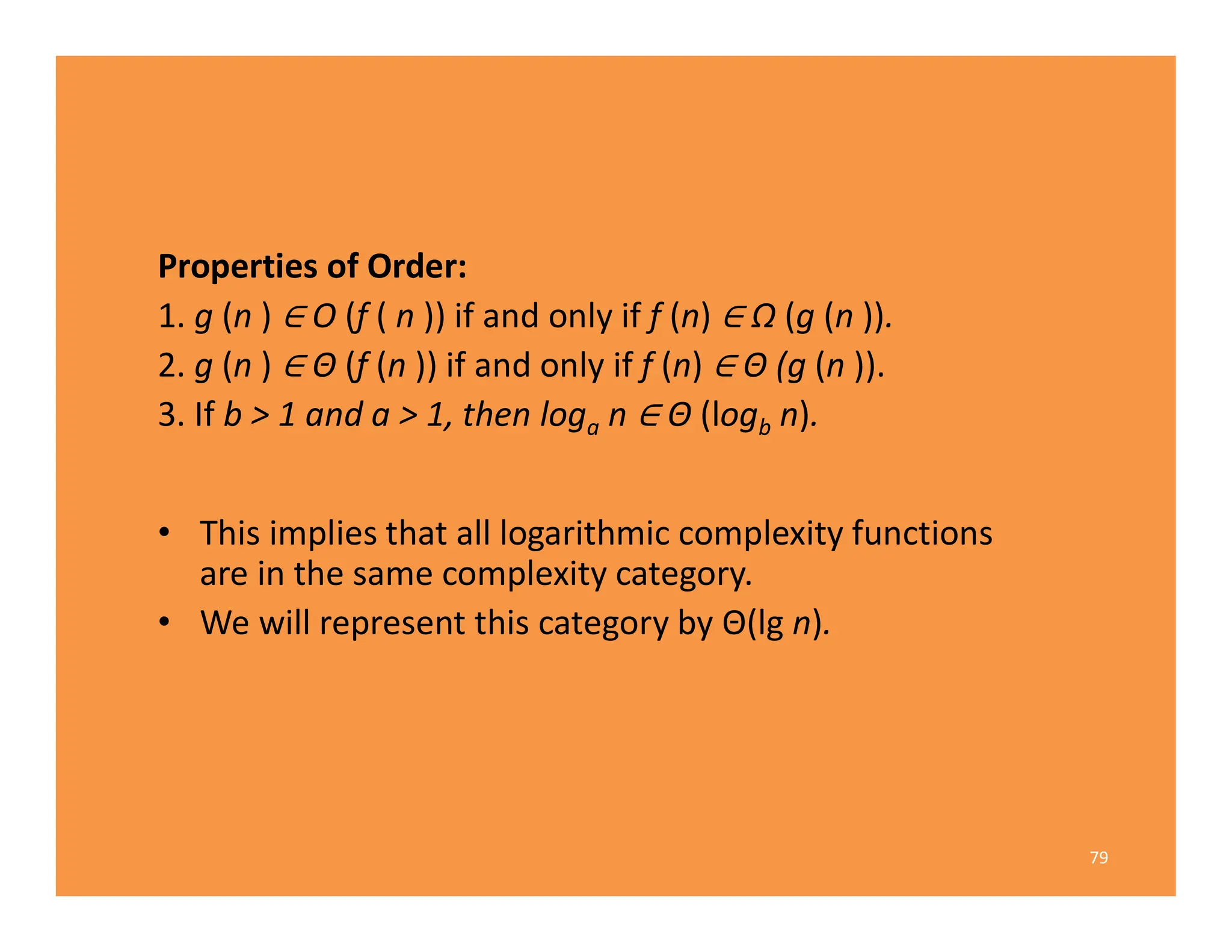 Properties of Order:
1. g (n ) O (f ( n )) if and only if f (n) Ω (g (n )).
2. g (n ) Θ (f (n )) if and only if f (n) Θ (g (n )).
3. If b > 1 and a > 1, then loga n Θ (logb n).
• This implies that all logarithmic complexity functions
are in the same complexity category.
• We will represent this category by Θ(lg n).
79
 