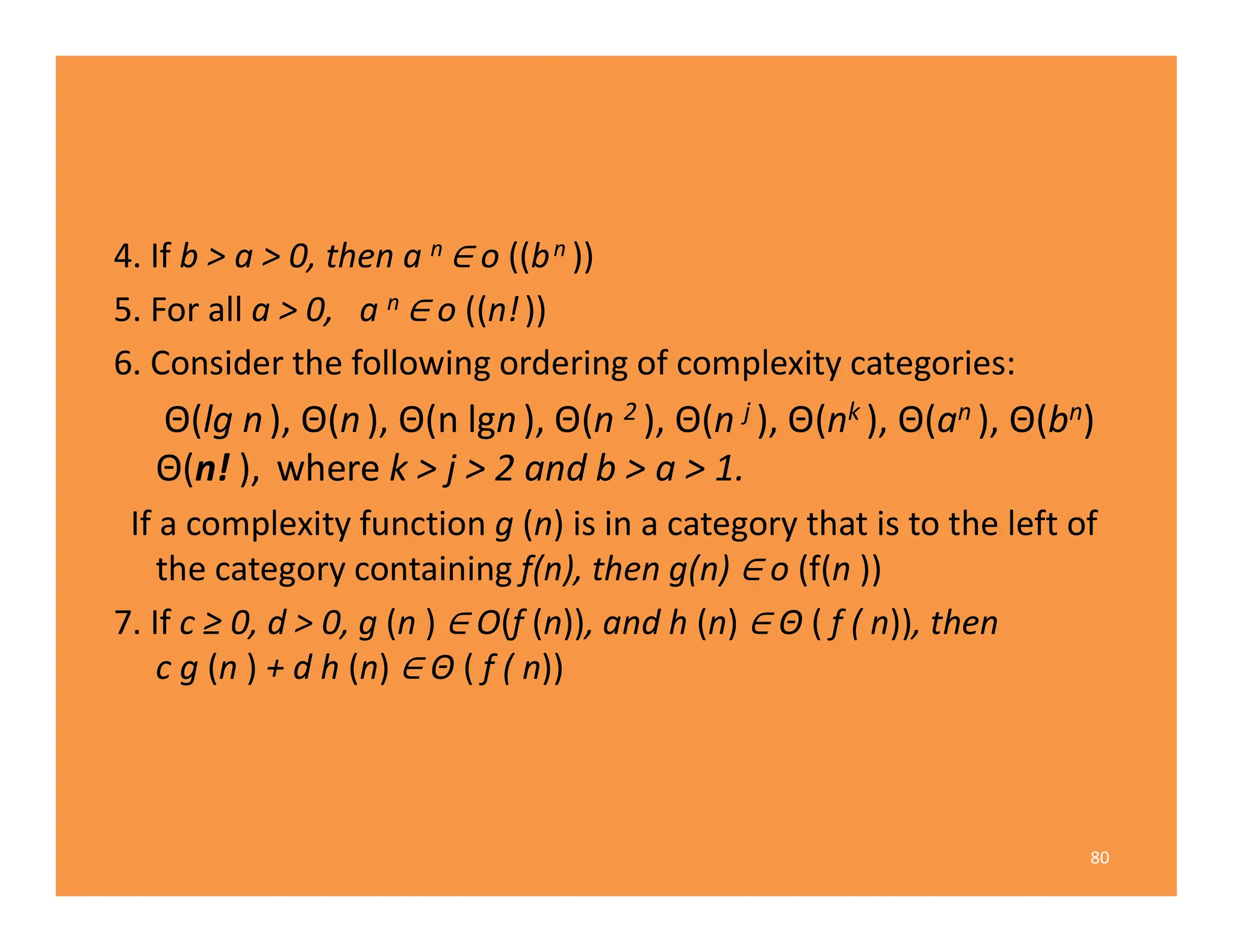 4. If b > a > 0, then a n o ((bn ))
5. For all a > 0, a n o ((n!))
6. Consider the following ordering of complexity categories:
Θ(lg n), Θ(n), Θ(n lgn), Θ(n 2 ), Θ(n j ), Θ(nk ), Θ(an ), Θ(bn)
Θ(n! ), where k > j > 2 and b > a > 1.
If a complexity function g (n) is in a category that is to the left of
the category containing f(n), then g(n) o (f(n ))
7. If c ≥ 0, d > 0, g (n ) O(f (n)), and h (n) Θ ( f ( n)), then
c g (n ) + d h (n) Θ ( f ( n))
80
 