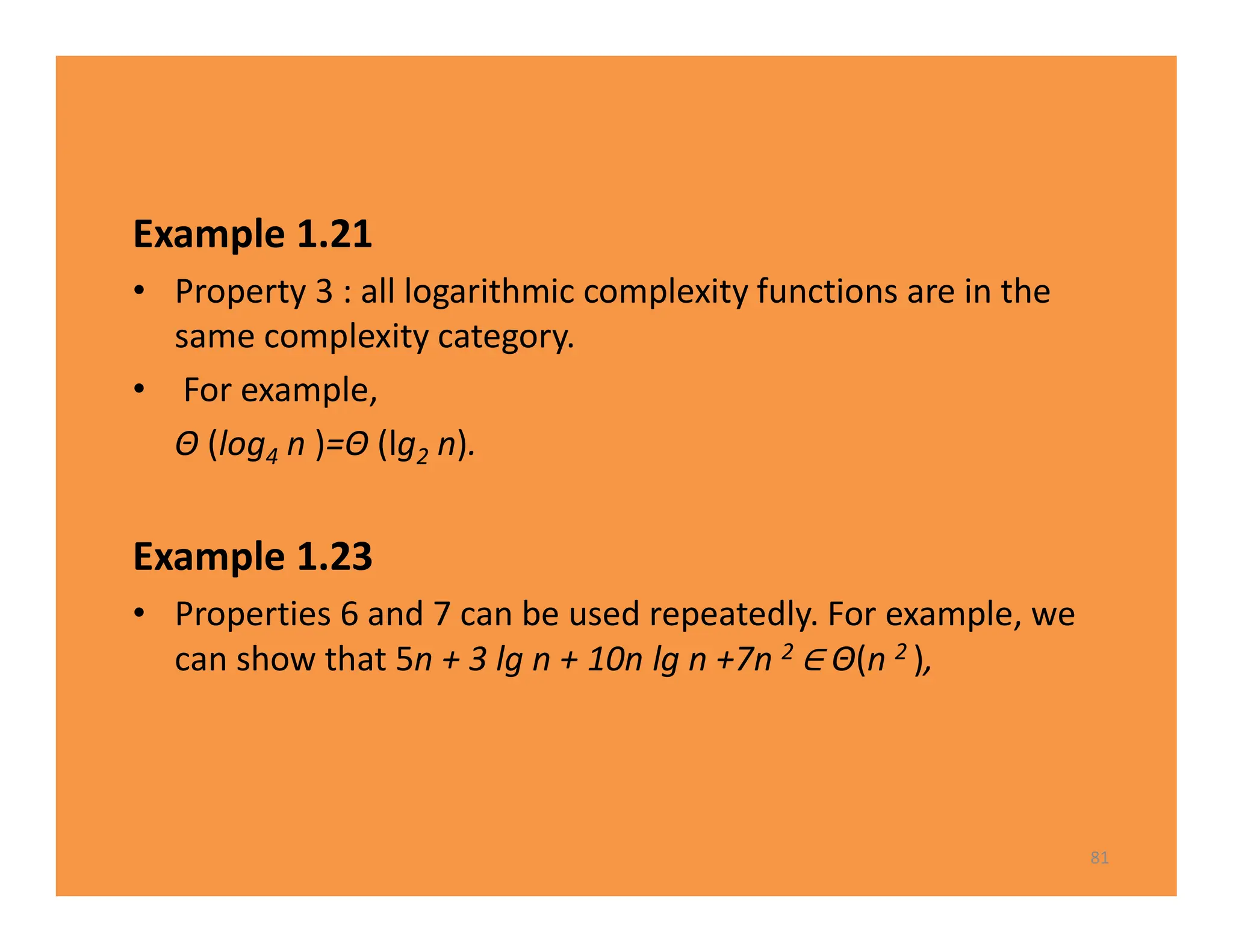 Example 1.21
• Property 3 : all logarithmic complexity functions are in the
same complexity category.
• For example,
Θ (log4 n )=Θ (lg2 n).
Example 1.23
• Properties 6 and 7 can be used repeatedly. For example, we
can show that 5n + 3 lg n + 10n lg n +7n 2 Θ(n 2 ),
81
 