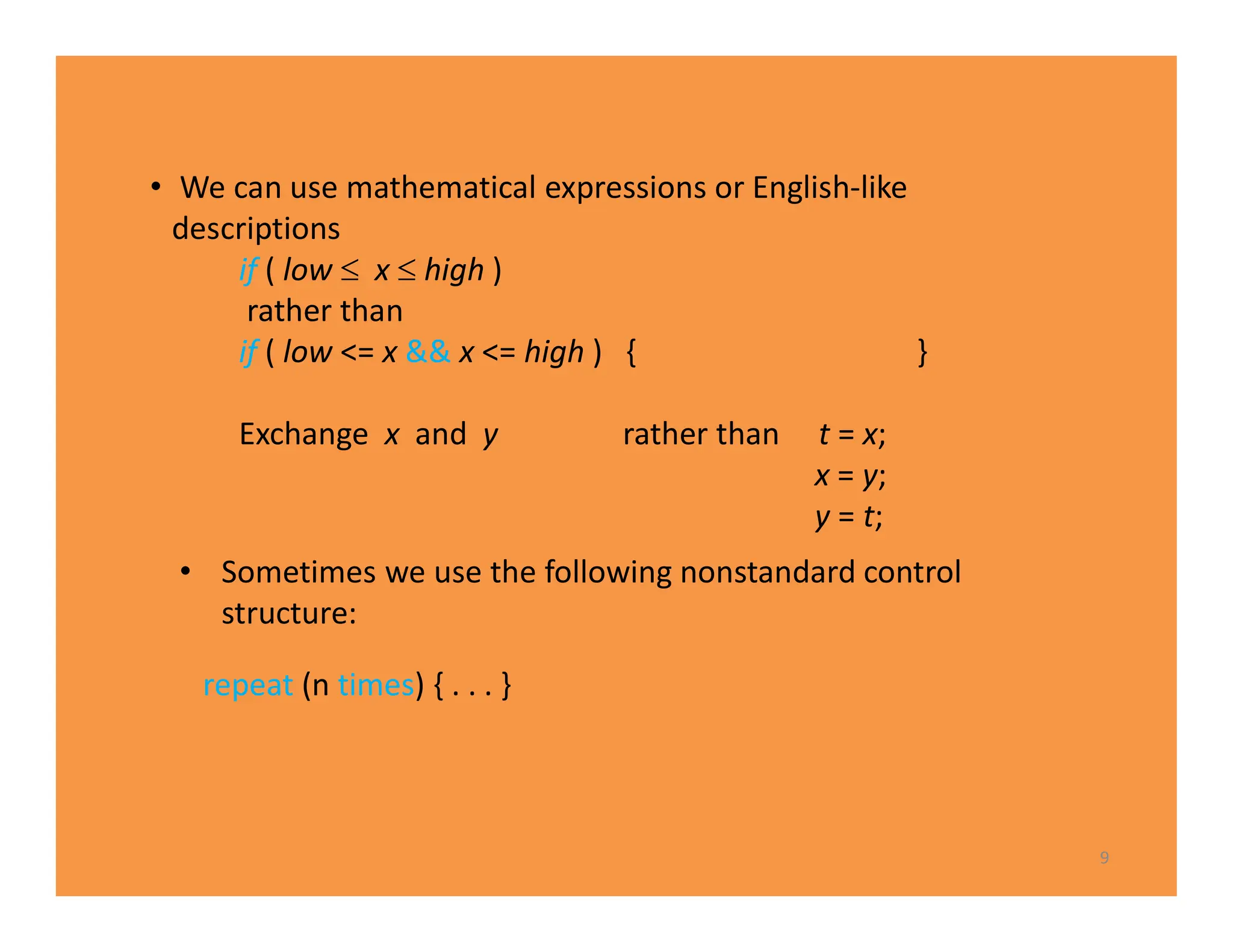 • Sometimes we use the following nonstandard control
structure:
repeat (n times) { . . . }
9
• We can use mathematical expressions or English-like
descriptions
if ( low  x  high )
rather than
if ( low <= x && x <= high ) { }
Exchange x and y rather than t = x;
x = y;
y = t;
 