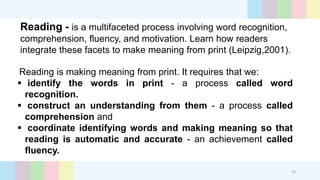 Reading - is a multifaceted process involving word recognition,
comprehension, fluency, and motivation. Learn how readers
integrate these facets to make meaning from print (Leipzig,2001).
Reading is making meaning from print. It requires that we:
 identify the words in print - a process called word
recognition.
 construct an understanding from them - a process called
comprehension and
 coordinate identifying words and making meaning so that
reading is automatic and accurate - an achievement called
fluency.
10
 