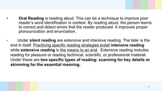 • Oral Reading is reading aloud. This can be a technique to improve poor
reader’s word identification in context. By reading aloud, the person learns
to correct and detect errors that the reader produced. It improves proper
pronounciation and enunciation.
• Under silent reading are extensive and intensive reading. The later is the
end in itself. Practicing specific reading strategies entail intensive reading
while extensive reading is the means to an end. Extensive reading includes
reading for pleasure or reading technical, scientific, or professional material.
Under these are two specific types of reading: scanning for key details or
skimming for the essential meaning.
12
 