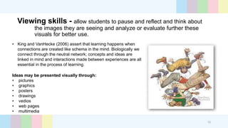 Viewing skills - allow students to pause and reflect and think about
the images they are seeing and analyze or evaluate further these
visuals for better use.
• King and VanHecke (2006) assert that learning happens when
connections are created like schema in the mind. Biologically we
connect through the neutral network; concepts and ideas are
linked in mind and interactions made between experiences are all
essential in the process of learning.
Ideas may be presented visually through:
• pictures
• graphics
• posters
• drawings
• vedios
• web pages
• multimedia
15
 