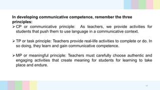 In developing communicative competence, remember the three
principles:
CP or communicative principle: As teachers, we provide activities for
students that push them to use language in a communicative context.
TP or task principle: Teachers provide real-life activities to complete or do. In
so doing, they learn and gain communicative competence.
MP or meaningful principle: Teachers must carefully choose authentic and
engaging activities that create meaning for students for learning to take
place and endure.
17
 