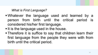 What is First Language?
20
 Whatever the language used and learned by a
person from birth until the critical period is
considered his/her first language.
 It is the language used in the house.
 Therefore it is suffice to say that children learn their
first language from the people they were with from
birth until the critical period.
 