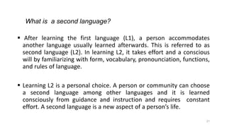 21
 After learning the first language (L1), a person accommodates
another language usually learned afterwards. This is referred to as
second language (L2). In learning L2, it takes effort and a conscious
will by familiarizing with form, vocabulary, pronounciation, functions,
and rules of language.
 Learning L2 is a personal choice. A person or community can choose
a second language among other languages and it is learned
consciously from guidance and instruction and requires constant
effort. A second language is a new aspect of a person’s life.
What is a second language?
 