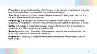 • Phonetics is a branch of linguistics which focuses on the sounds. In particular, it looks into
how the sounds should be articulated, transmitted and received.
• Phonology is the study of the functions of speech sounds in a language. Its focus is on
the ways speech sounds are organized.
• Morphology is the study of the construction and formation of words. It is a branch of
linguistics, which breaks words into morphemes and is considered the grammar of words.
• Syntax is the study of relationship between linguistic forms, how they are arranged in
sequences and which sequences are well-formed.
• Semantics is the study of the relationships between linguistic forms and entities in the
world. It focuses on the meaning of a sentence.
• Pragmatics is the study of the relationships between linguistic forms and the users of
those words.
24
 