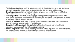 25
• Psycholinguistics is the study of language and mind: the mental structures and processes,
which are involved in the acquisition, comprehension and production of language.
• Sociolinguistics studies the relations between language and society: how social factors
influence the structure and use of language.
• Neurolinguistics is the study of language processing and language representation in the
brain. It typically studies the disturbances of language comprehension and production caused
by damage of certain areas of the brain.
• Discourse Analysis is the study of how stretches of the language used in communication
assume meaning, purpose, and unity for their uses.
• Computational linguistics is the application of linguistic theories and computational
techniques to problems of natural language processing.
• Applied linguistics is the field of the study that looks at how linguistics can help understand
real-life problems in areas such as psychology, sociology, and education.
 