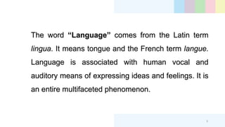 The word “Language” comes from the Latin term
lingua. It means tongue and the French term langue.
Language is associated with human vocal and
auditory means of expressing ideas and feelings. It is
an entire multifaceted phenomenon.
3
 