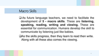 Macro Skills
 As future language teachers, we need to facilitate the
development of 5 - macro skills. These are listening,
speaking, reading, writing and viewing. These are
essential for communication. Humans develop the skill to
communicate by listening just like babies.
.
As the skills progress, then they learn to read then write.
Along with all these also comes the viewing.
4
 