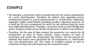 EXAMPLE
• For example, a researcher wants to study what are the various components
of a print advertisement. Therefore, he collects data regarding various
components present in a print advertisement i.e. brand-name, trademark,
copyright, model, model details, backdrop, product, adjectives used etc. he
in total has 58 such components for which he has collected data for more
than 1000 advertisements. Therefore. researcher lands up with 58,000 data
points. Analysis of data across 58 that components in detail is very difficult.
• Therefore, for the ease of data analysis the researcher can reduce the 58
components on basis of factor analysis. Factor analysis on basis of
Covarinace will cluster the components into Factors. For the present for
example two factors were generated for 58 components i.e. information
cues and attractiveness use. This made an in-depth analysis as well as
conversion of data into information by the researcher easier.
 
