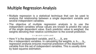 Multiple Regression Analysis
• Multiple regression is a statistical technique that can be used to
analyze the relationship between a single dependent variable and
several independent variables.
• The objective of multiple regression analysis is to use the
independent variables whose values are known to predict the value
of the single dependent value. Each predictor value is weighed, the
weights denoting their relative contribution to the overall prediction.
• Here Y is the dependent variable, and X1,…,Xn are
the n independent variables. In calculating the weights, a, b1,…,bn,
regression analysis ensures maximal prediction of the dependent
variable from the set of independent variables. This is usually done
by least squares estimation.
 